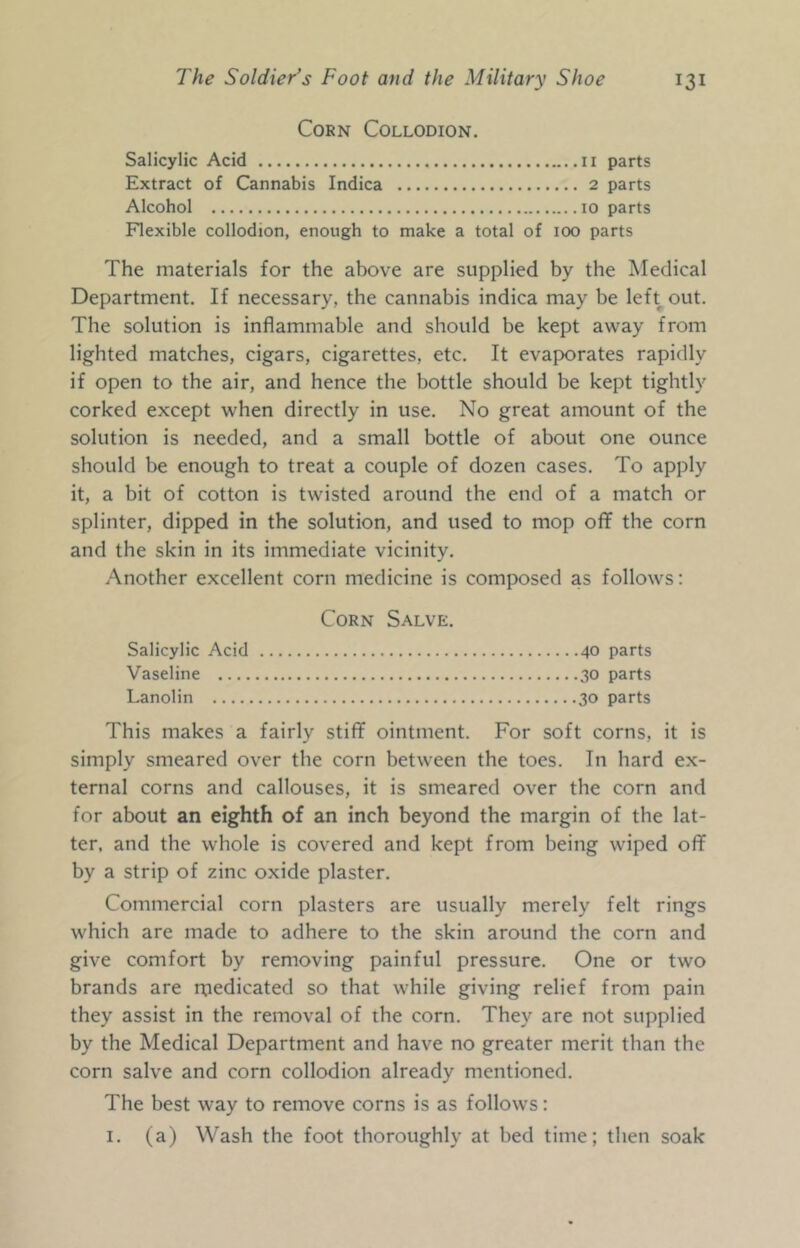 Corn Collodion. Salicylic Acid ii parts Extract of Cannabis Indica 2 parts Alcohol 10 parts Flexible collodion, enough to make a total of 100 parts The materials for the above are supplied by the Medical Department. If necessary, the cannabis indica may be left out. The solution is inflammable and should be kept away from lighted matches, cigars, cigarettes, etc. It evaporates rapidly if open to the air, and hence the bottle should be kept tightly corked except when directly in use. No great amount of the solution is needed, and a small bottle of about one ounce should be enough to treat a couple of dozen cases. To apply it, a bit of cotton is twisted around the end of a match or splinter, dipped in the solution, and used to mop off the corn and the skin in its immediate vicinity. Another excellent corn medicine is composed as follows: Corn Salve. Salicylic Acid 40 parts Vaseline 30 parts Lanolin 30 parts This makes a fairly stiff ointment. For soft corns, it is simply smeared over the corn between the toes. In hard ex- ternal corns and callouses, it is smeared over the corn and for about an eighth of an inch beyond the margin of the lat- ter, and the whole is covered and kept from being wiped off by a strip of zinc oxide plaster. Commercial corn plasters are usually merely felt rings which are made to adhere to the skin around the corn and give comfort by removing painful pressure. One or two brands are ruedicated so that while giving relief from pain they assist in the removal of the corn. They are not supplied by the Medical Department and have no greater merit than the corn salve and corn collodion already mentioned. The best way to remove corns is as follows: I. (a) Wash the foot thoroughly at bed time; then soak