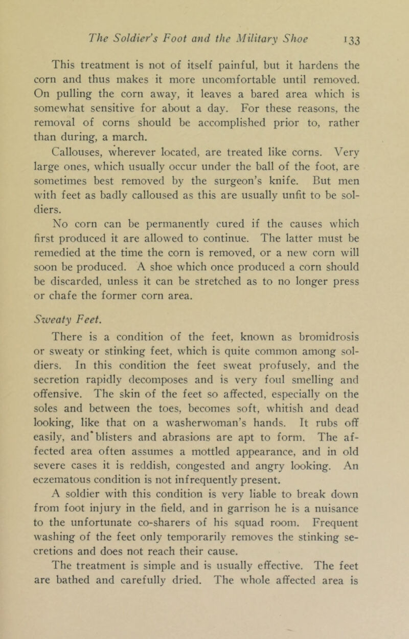 This treatment is not of itself painful, but it hardens the corn and thus makes it more uncomfortable until removed. On pulling the corn away, it leaves a bared area which is somewhat sensitive for about a day. For these reasons, the removal of corns should be accomplished prior to, rather than during, a march. Callouses, wherever located, are treated like corns. Very large ones, which usually occur under the ball of the foot, are sometimes best removed by the surgeon’s knife. But men with feet as badly calloused as this are usually unfit to be sol- diers. No corn can be permanently cured if the causes which first produced it are allowed to continue. The latter must be remedied at the time the corn is removed, or a new corn will soon be produced. A shoe which once produced a corn should be discarded, unless it can be stretched as to no longer press or chafe the former corn area. Sweaty Feet. There is a condition of the feet, known as bromidrosis or sweaty or stinking feet, which is quite common among sol- diers. In this condition the feet sweat profusely, and the secretion rapidly decomposes and is very foul smelling and oflfensive. The skin of the feet so affected, especially on the soles and between the toes, becomes soft, whitish and dead looking, like that on a washerwoman’s hands. It rubs off easily, and* blisters and abrasions are apt to form. The af- fected area often assumes a mottled appearance, and in old severe cases it is reddish, congested and angry looking. An eczematous condition is not infrequently present. A soldier with this condition is very liable to break down from foot injury in the field, and in garrison he is a nuisance to the unfortunate co-sharers of his squad room. Frequent washing of the feet only temporarily removes the stinking se- cretions and does not reach their cause. The treatment is simple and is usually effective. The feet are bathed and carefully dried. The whole affected area is