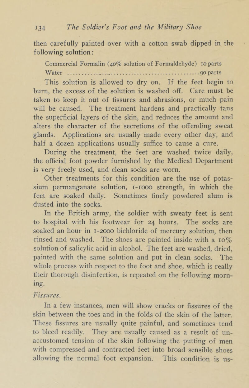 then carefully painted over with a cotton swab dipped in the following solution: Commercial Formalin (40% solution of Formaldehyde) 10 parts Water poparts This solution is allowed to dry on. If the feet begin to burn, the excess of the solution is washed off. Care must be taken to keep it out of fissures and abrasions, or much pain will be caused. The treatment hardens and practically tans the superficial layers of the skin, and reduces the amount and alters the character of the secretions of the offending sweat glands. Applications are usually made every other day, and half a dozen applications usually suffice to cause a cure. During the treatment, the feet are washed twice daily, the official foot powder furnished by the Medical Department is very freely used, and clean socks are worn. Other treatments for this condition are the use of potas- sium permanganate solution, i-iooo strength, in which the feet are soaked daily. Sometimes finely powdered alum is dusted into the socks. In the British army, the soldier with sweaty feet is sent to hospital with his footwear for 24 hours. The socks are soaked an hour in 1-2000 bichloride of mercury solution, then rinsed and washed. The shoes are painted inside with a 10% solution of salicylic acid in alcohol. The feet are washed, dried, painted with the same solution and put in clean socks. The whole process with respect to the foot and shoe, which is really their thorough disinfection, is repeated on the following morn- ing. Fissures. In a few instances, men will show cracks or fissures of the skin between the toes and in the folds of the skin of the latter. These fissures are usually quite painful, and sometimes tend to bleed readily. They are usually caused as a result of un- accustomed tension of the skin following the putting of men with compressed and contracted feet into broad sensible shoes allowing the normal foot expansion. This condition is us-