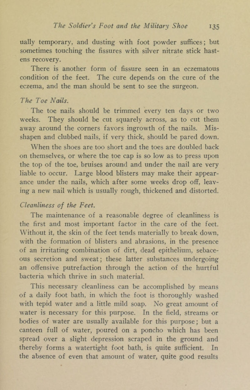 ually temporary, and dusting with foot powder suffices; but sometimes touching the fissures with silver nitrate stick hast- ens recovery. There is another form of fissure seen in an eczematous condition of the feet. The cure depends on the cure of the eczema, and the man should be sent to see the surgeon. The Toe Nails. The toe nails should be trimmed every ten days or two weeks. They should be cut squarely across, as to cut them away around the corners favors ingrowth of the nails. Mis- shapen and clubbed nails, if very thick, should be pared down. When the shoes are too short and the toes are doubled back on themselves, or where the toe cap is so low as to press upon the top of the toe, bruises around and under the nail are very liable to occur. Large blood blisters may make their appear- ance under the nails, which after some weeks drop off, leav- ing a new nail which is usually rough, thickened and distorted. Cleanliness of the Feet. The maintenance of a reasonable degree of cleanliness is the first and most important factor in the care of the feet. Without it, the skin of the feet tends materially to break down, with the formation of blisters and abrasions, in the presence of an irritating combination of dirt, dead epithelium, sebace- ous secretion and sweat; these latter substances undergoing an offensive putrefaction through the action of the hurtful bacteria which thrive in such material. This necessary cleanliness can be accomplished by means of a daily foot bath, in which the foot is thoroughly washed with tepid water and a little mild soap. No great amount of water is necessary for this purpose. In the field, streams or bodies of water are usually available for this purpose; but a canteen full of water, poured on a poncho which has been spread over a slight depression scraped in the ground and thereby forms a watertight foot bath, is quite sufficient. In the absence of even that amount of water, quite good results