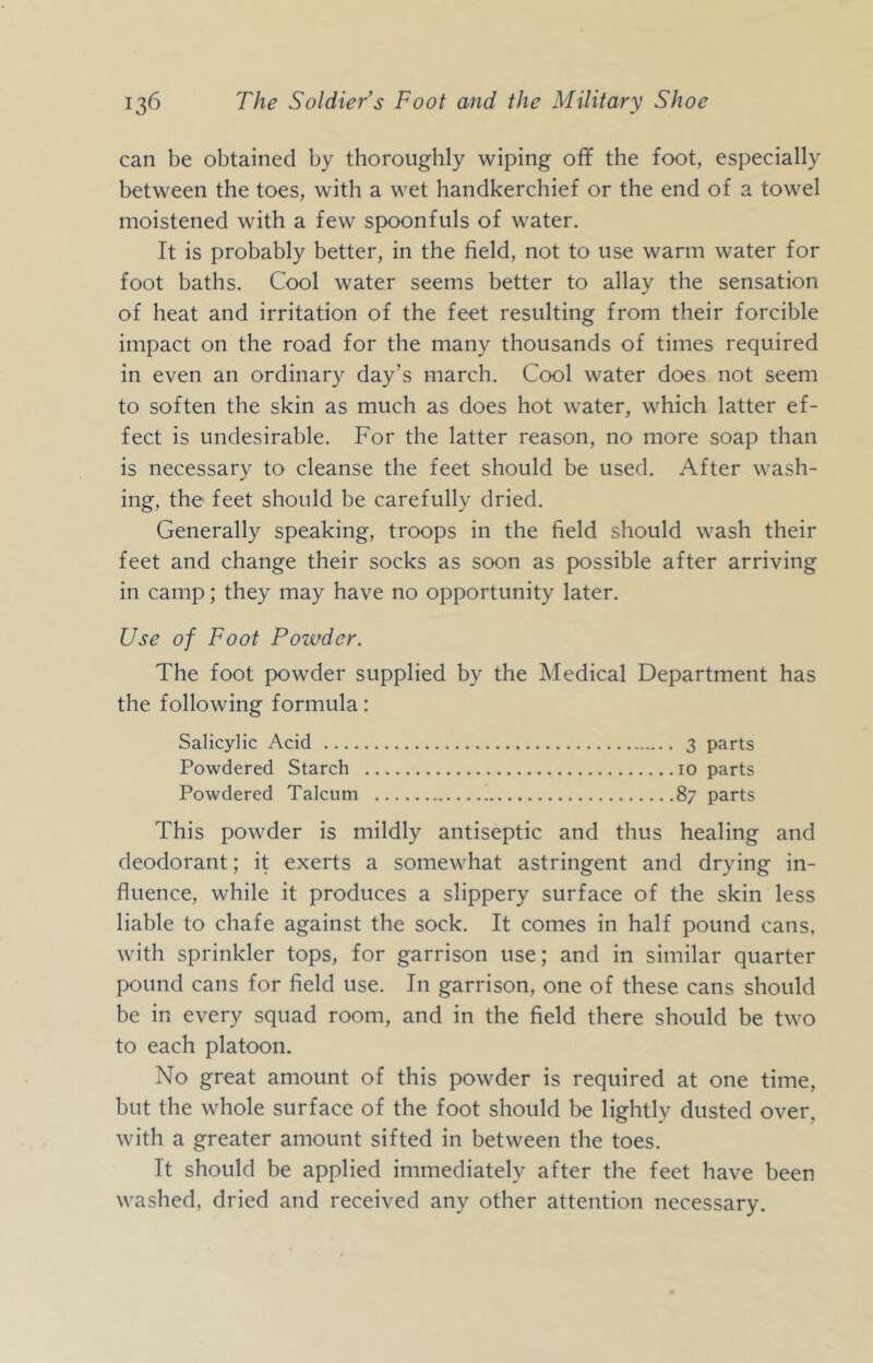 can be obtained by thoroughly wiping off the foot, especially between the toes, with a wet handkerchief or the end of a towel moistened with a few spoonfuls of water. It is probably better, in the field, not to use warm water for foot baths. Cool water seems better to allay the sensation of heat and irritation of the feet resulting from their forcible impact on the road for the many thousands of times required in even an ordinary day’s march. Cool water does not seem to soften the skin as much as does hot water, which latter ef- fect is undesirable. For the latter reason, no more soap than is necessary to cleanse the feet should be used. After wash- ing, the feet should be carefully dried. Generally speaking, troops in the field should wash their feet and change their socks as soon as possible after arriving in camp; they may have no opportunity later. Use of Foot Powder. The foot powder supplied by the Medical Department has the following formula: Salicylic Acid 3 parts Powdered Starch 10 parts Powdered Talcum 87 parts This powder is mildly antiseptic and thus healing and deodorant; it exerts a somewhat astringent and drying in- fluence, while it produces a slippery surface of the skin less liable to chafe against the sock. It comes in half pound cans, with sprinkler tops, for garrison use; and in similar quarter pound cans for field use. In garrison, one of these cans should be in every squad room, and in the field there should be two to each platoon. No great amount of this powder is required at one time, but the whole surface of the foot should be lightly dusted over, with a greater amount sifted in between the toes. It should be applied immediately after the feet have been washed, dried and received any other attention necessary.