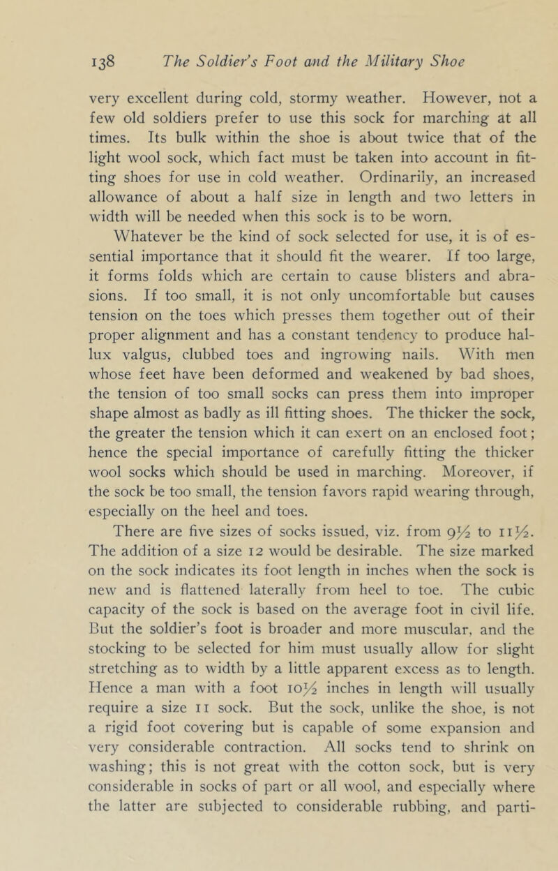 very excellent during cold, stormy weather. However, not a few old soldiers prefer to use this sock for marching at all times. Its bulk within the shoe is about twice that of the light wool sock, which fact must be taken into account in fit- ting shoes for use in cold weather. Ordinarily, an increased allowance of about a half size in length and two letters in width will be needed when this sock is to be worn. Whatever be the kind of sock selected for use, it is of es- sential importance that it should fit the wearer. If too large, it forms folds which are certain to cause blisters and abra- sions. If too small, it is not only uncomfortable but causes tension on the toes which presses them together out of their proper alignment and has a constant tendency to produce hal- lux valgus, clubbed toes and ingrowing nails. With men whose feet have been deformed and weakened by bad shoes, the tension of too small socks can press them into improper shape almost as badly as ill fitting shoes. The thicker the sock, the greater the tension which it can exert on an enclosed foot; hence the special importance of carefully fitting the thicker wool socks which should be used in marching. Moreover, if the sock be too small, the tension favors rapid wearing through, especially on the heel and toes. There are five sizes of socks issued, viz. from 91^2 to ii^^. The addition of a size 12 would be desirable. The size marked on the sock indicates its foot length in inches when the sock is new and is flattened laterally from heel to toe. The cubic capacity of the sock is based on the average foot in civil life. But the soldier’s foot is broader and more muscular, and the stocking to be selected for him must usually allow for slight stretching as to width by a little apparent excess as to length. Hence a man with a foot inches in length will usually require a size ii sock. But the sock, unlike the shoe, is not a rigid foot covering but is capable of some expansion and very considerable contraction. All socks tend to shrink on washing; this is not great with the cotton sock, but is very considerable in socks of part or all wool, and especially where the latter are subjected to considerable rubbing, and parti-