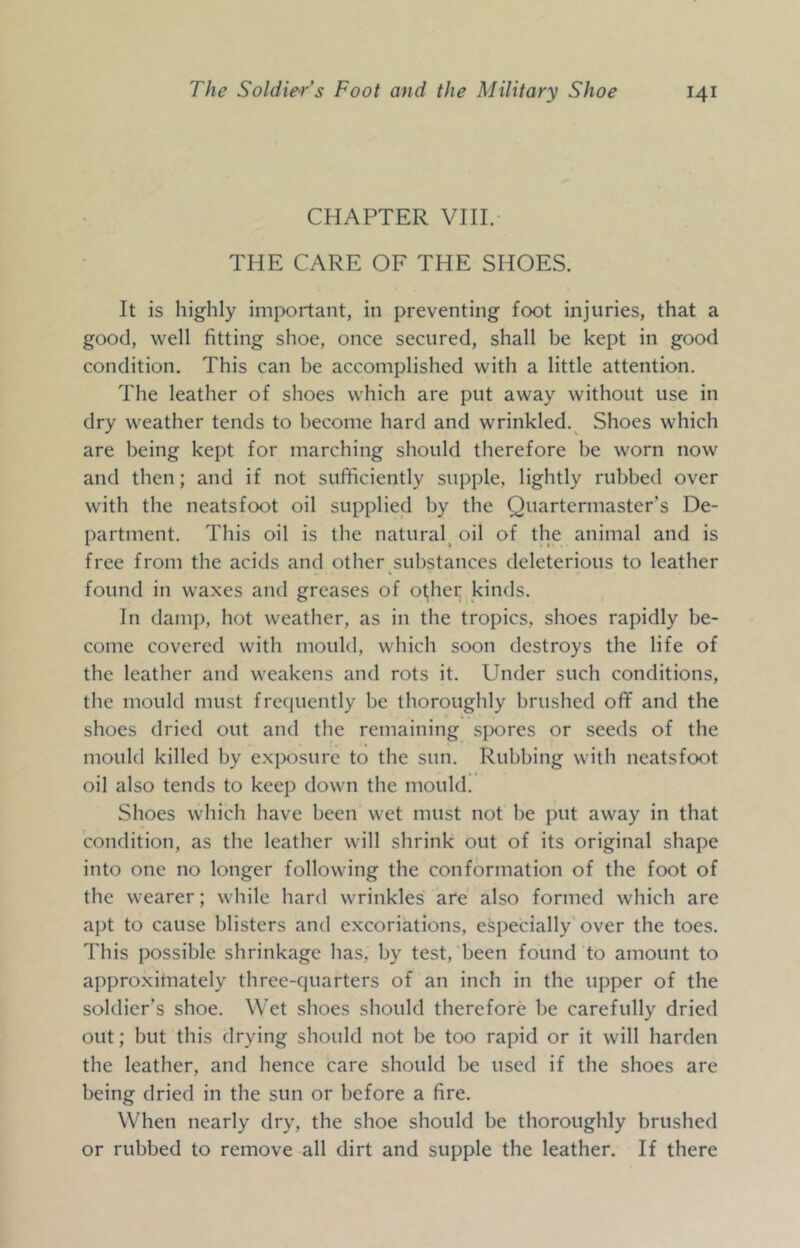 CHAPTER VIII. THE CARE OF THE SHOES. It is highly imix)rtant, in preventing foot injuries, that a good, well fitting shoe, once secured, shall be kept in good condition. This can be accomplished with a little attention. The leather of shoes which are put away without use in dry weather tends to become hard and wrinkled.^ Shoes which are being kept for marching should therefore be worn now and then; and if not sufficiently supple, lightly rubbed over with the neatsfoot oil supplied by the Quartermaster’s De- partment. This oil is the natural^ oil of the animal and is free from the acids and other substances deleterious to leather found in waxes and greases of ot,her kinds. In damp, hot weather, as in the tropics, shoes rapidly be- come covered with mould, which soon destroys the life of the leather and weakens and rots it. Under such conditions, the mould must frequently be thoroughly brushed off and the shoes dried out and the remaining sjxjres or seeds of the mould killed by exposure to the sun. Rubbing with neatsfoot oil also tends to keep down the mould. Shoes which have been wet must not be put away in that condition, as the leather will shrink out of its original shape into one no longer following the conformation of the foot of the wearer; while hard wrinkles are also formed which are apt to cause blisters and excoriations, especially over the toes. This possible shrinkage has, by test, been found to amount to approximately three-quarters of an inch in the upper of the soldier’s shoe. Wet shoes should therefore be carefully dried out; but this drying should not be too rapid or it will harden the leather, and hence care should be used if the shoes are being dried in the sun or before a fire. When nearly dry, the shoe should be thoroughly brushed or rubbed to remove all dirt and supple the leather. If there