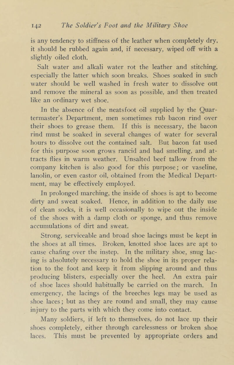 is any tendency to stiffness of the leather when completely dry, it should be rubbed again and, if necessary, wiped off with a slightly oiled cloth. Salt water and alkali water rot the leather and stitching, especially the latter which soon breaks. Shoes soaked in such water should be well washed in fresh water to dissolve out and remove the mineral as soon as possible, and then treated like an ordinary wet shoe. In the absence of the neatsfoot oil supplied by the Quar- termaster’s Department, men sometimes rub bacon rind over their shoes to grease them. If this is necessary, the bacon rind must be soaked in several changes of water for several hours to dissolve out the contained salt. But bacon fat used for this purpose soon grows rancid and bad smelling, and at- tracts flies in warm weather. Unsalted beef tallow from the company kitchen is also good for this pur^xise; or vaseline, lanolin, or even castor oil, obtained from the Medical Depart- ment, may be effectively employed. In prolonged marching, the inside of shoes is apt to become dirty and sweat soaked. Hence, in addition to the daily use of clean socks, it is well occasionally to wii)e out the inside of the shoes with a damp cloth or sponge, and thus remove accumulations of dirt and sweat. Strong, serviceable and broad shoe lacings must be kept in the shoes at all times. Broken, knotted shoe laces are apt to cause chafing over the instep. In the military shoe, snug lac- ing is absolutely necessary to hold the shoe in its proper rela- tion to the foot and keep it from slipping around and thus producing blisters, especially over the heel. An extra pair of shoe laces should habitually be carried on the march. In emergency, the lacings of the breeches legs may be used as shoe laces; but as they are round and small, they may cause injury to the parts with which they come into contact. Many soldiers, if left to themselves, do not lace up their shoes completely, either through carelessness or broken shoe laces. This must be prevented by appropriate orders and