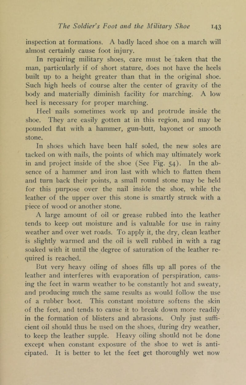 inspection at formations. A badly laced shoe on a march will almost certainly cause foot injury. In repairing military shoes, care must be taken that the man, particularly if of short stature, does not have the heels built up to a height greater than that in the original shoe. Such high heels of course alter the center of gravity of the body and materially diminish facility for marching. A low heel is necessary for proper marching. Heel nails sometimes work up and protrude inside the shoe. They are easily gotten at in this region, and may be pounded flat with a hammer, gun-butt, bayonet or smooth stone. In shoes which have been half soled, the new soles are tacked on with nails, the points of which may ultimately work in and project inside of the shoe (See Fig. 54). In the ab- sence of a hammer and iron last with which to flatten them and turn back their points, a small round stone may be held for this purj^ose over the nail inside the shoe, while the leather of the upper over this stone is smartly struck with a piece of wood or another stone. A large amount of oil or grease rubbed into the leather tends to keep out moisture and is valuable for use in rainy weather and over wet roads. To apply it, the dry, clean leather is slightly warmed and the oil is well rubbed in with a rag .soaked with it until the degree of saturation of the leather re- quired is reached. I’ut very heavy oiling of shoes fills up all pores of the leather and interferes with evaporation of perspiration, caus- ing the feet in warm weather to be constantly hot and sweaty, and producing much the same results as would follow the use of a rubber boot. This constant moisture softens the skin of the feet, and tends to cause it to break down more readily in the formation of blisters and abrasions. Only just suffi- cient oil should thus be used on the shoes, during dry weather, to keep the leather supple. Heavy oiling should not be done except w’hen constant exposure of the shoe to wet is anti- cipated. It is better to let the feet get thoroughly wet now