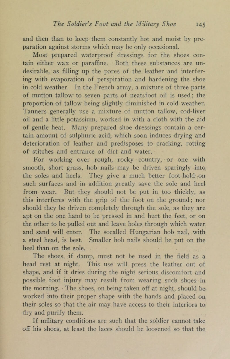 and then than to keep them constantly hot and moist by pre- paration against storms which may be only occasional. Most prepared waterproof dressings for the shoes con- tain either wax or paraffine. Both these substances are un- desirable, as filling up the pores of the leather and interfer- ing with evaporation of perspiration and hardening the shoe in cold weather. In the French army, a mixture of three parts of mutton tallow to seven parts of neatsfoot oil is used; the proportion of tallow being slightly diminished in cold weather. Tanners generally use a mixture of mutton tallow, cod-liver oil and a little potassium, worked in with a cloth with the aid of gentle heat. Many prepared shoe dressings contain a cer- tain amount of sulphuric acid, which soon induces drying and deterioration of leather and predisposes to cracking, rotting of stitches and entrance of dirt and water. For working over rough, rocky country, or one with smooth, short grass, hob nails may be driven sparingly into, the soles and heels. They give a much better foot-hold .on such surfaces and in addition greatly save the sole and heel from wear. But they should not be put in too thickly, as this interferes with the grip of the foot on the ground; nor should they be driven completely through the sole, as they are apt on the one hand to be pressed in and hurt the feet, or on the other to be pulled out and leave holes through which water and sand will enter. The socalled Hungarian hob nail, with a steel head, is best. Smaller hob nails should be put on the heel than on the sole. Tlie shoes, if damp, must not be used in the field as a head rest at night. This use will press the leather out of shape, and if it dries during the night serious discomfort and possible foot injury may result from wearing such shoes in the morning. • The shoes, on being taken off at night, should be' worked into their proper shape with the hands and placed on their soles so that the air may have access to their interiors to dry and purify them. If military conditions are such that the soldier cannot take off his shoes, at least the laces should be loosened so that the