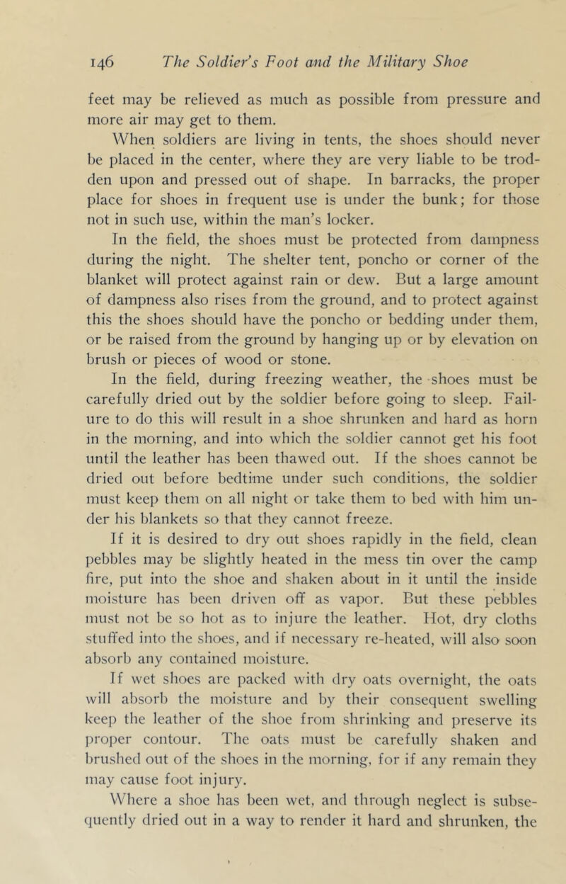 feet may be relieved as much as possible from pressure and more air may get to them. When soldiers are living in tents, the shoes should never be placed in the center, where they are very liable to be trod- den upon and pressed out of shape. In barracks, the proper place for shoes in frequent use is under the bunk; for those not in such use, within the man’s locker. In the field, the shoes must be protected from dampness during the night. The shelter tent, poncho or corner of the blanket will protect against rain or dew. But a large amount of dampness also rises from the ground, and to protect against this the shoes should have the poncho or bedding under them, or be raised from the ground by hanging up or by elevation on brush or pieces of wood or stone. In the field, during freezing weather, the shoes must be carefully dried out by the soldier before going to sleep. Fail- ure to do this will result in a shoe shrunken and hard as horn in the morning, and into which the soldier cannot get his foot until the leather has been thawed out. If the shoes cannot be dried out before bedtime under such conditions, the soldier must keep them on all night or take them to bed with him un- der his blankets so that they cannot freeze. If it is desired to dry out shoes rapidly in the field, clean pebbles may be slightly heated in the mess tin over the camp fire, put into the shoe and shaken about in it until the inside moisture has been driven oflF as vapor. Rut these pebbles must not be so hot as to injure the leather. Hot, dry cloths stufifed into the shoes, and if necessary re-heated, will also soon absorb any contained moisture. If wet shoes are packed with dry oats overnight, the oats will absorb the moisture and by their consequent swelling keep the leather of the shoe from shrinking and preserve its proper contour. The oats must be carefully shaken and brushed out of the shoes in the morning, for if any remain they may cause foot injury. Where a shoe has been wet, and through neglect is subse- quently dried out in a way to render it hard and shrunken, the