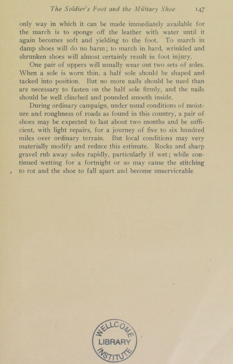 only way in which it can be made immediately available for the march is to sponge off the leather with water until it again becomes soft and yielding to the foot. To march in damp shoes will do no harm; to march in hard, wrinkled and shrunken shoes will almost certainly result in foot injury. One pair of uppers will usually wear out two sets of soles. When a sole is worn thin, a half sole should be shaped and tacked into position. But no more nails should be used than are necessary to fasten on the half sole firmly, and the nails should be well clinched and pounded smooth inside. During ordinary campaign, under usual conditions of moist- ure and roughness of roads as found in this country, a pair of shoes may be expected to last about two months and be suffi- cient, with light repairs, for a journey of five to six hundred miles over ordinary terrain. But local conditions may very materially modify and reduce this estimate. Rocks and sharp gravel rub away soles rapidly, particularly if wet; while con- tinued wetting for a fortnight or so may cause the stitching to rot and the shoe to fall apart and become unserviceable LIBRARY