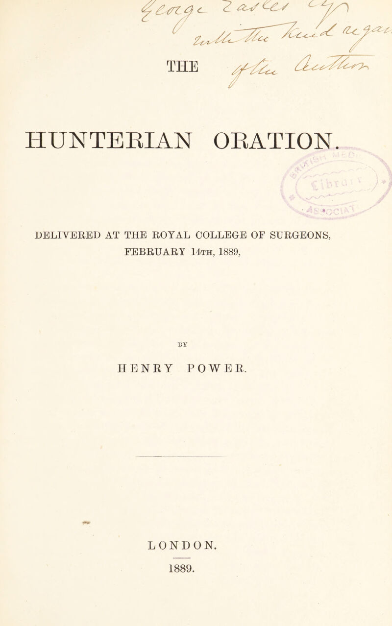 THE HUNTERIAN ORATION. DELIVERED AT THE ROYAL COLLEGE OF SURGEONS, FEBRUARY 14th, 1889, HENRY POWER. LONDON. 1889.