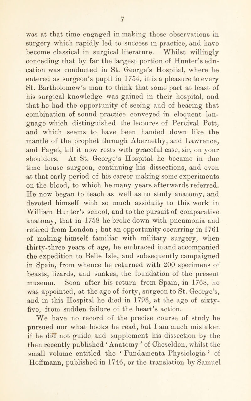 was at that time engaged in making those observations in surgery which rapidly led to success in practice, and have become classical in surgical literature. Whilst willingly conceding that by far the largest portion of Hunter’s edu- cation was conducted in St. George’s Hospital, where he entered as surgeon’s pupil in 1754, it is a pleasure to every St. Bartholomew’s man to think that some part at least of his surgical knowledge was gained in their hospital, and that he had the opportunity of seeing and of hearing that combination of sound practice conveyed in eloquent lan- guage which distinguished the lectures of Percival Pott, and which seems to have been handed down like the mantle of the prophet through Abernethy, and Lawrence, and Paget, till it now rests with graceful ease, sir, on your shoulders. At St. George’s Hospital he became in due time house surgeon, continuing his dissections, and even at that early period of his career making some experiments on the blood, to which he many years afterwards referred. He now began to teach as well as to study anatomy, and devoted himself with so much assiduity to this work in William Hunter’s school, and to the pursuit of comparative anatomy, that in 1758 he broke down with pneumonia and retired from London ; but an opportunity occurring in 1761 of making himself familiar with military surgery, when thirty-three years of age, he embraced it and accompanied the expedition to Belle Isle, and subsequently campaigned in Spain, from whence he returned with 200 specimens of beasts, lizards, and snakes, the foundation of the present museum. Soon after his return from Spain, in 1768, he was appointed, at the age of forty, surgeon to St. George’s, and in this Hospital he died in 1793, at the age of sixty- five, from sudden failure of the heart’s action. We have no record of the precise course of study he pursued nor what books he read, but I am much mistaken if he did not guide and supplement his dissection by the then recently published f Anatomy ’ of Cheselden, whilst the small volume entitled the f Fundamenta Physiologia ’ of Hoffmann, published in 1746, or the translation by Samuel