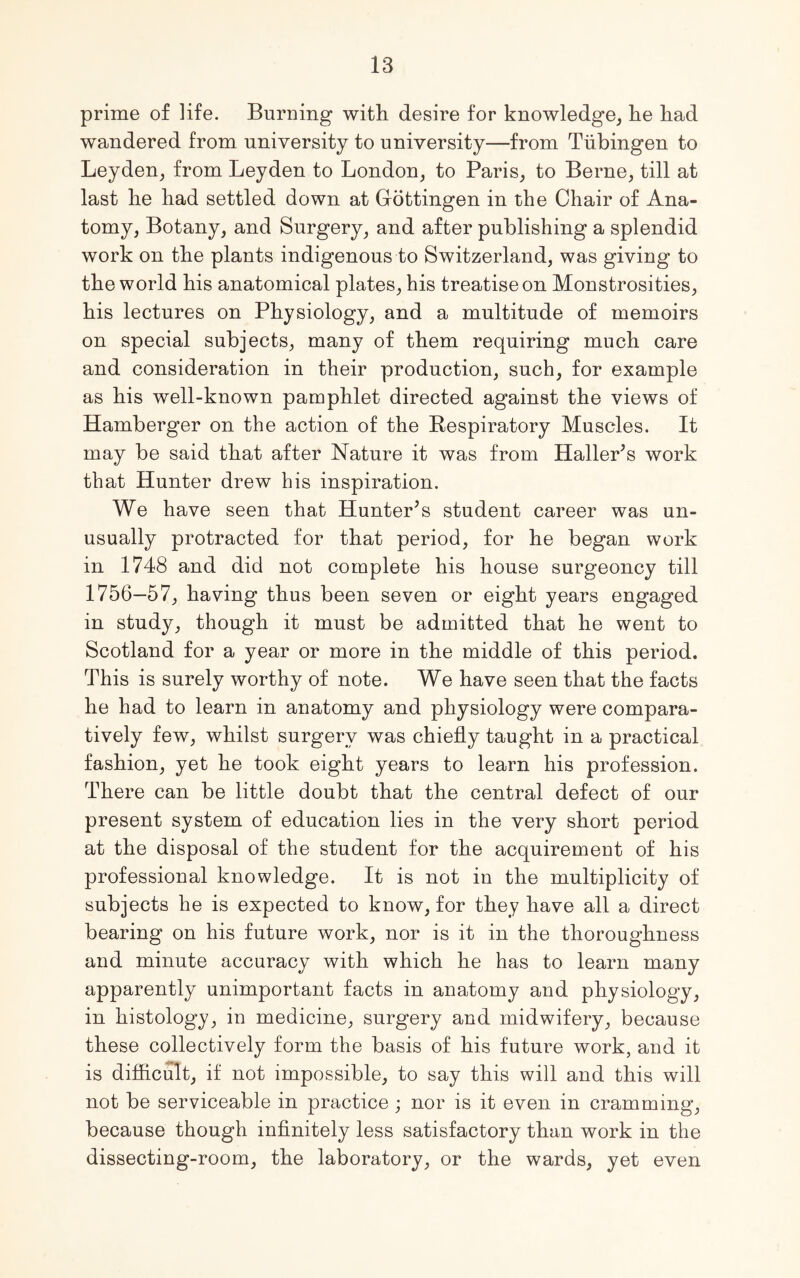 prime of life. Burning with desire for knowledge, he had wandered from university to university—from Tubingen to Leyden, from Leyden to London, to Paris, to Berne, till at last he had settled down at Gottingen in the Chair of Ana- tomy, Botany, and Surgery, and after publishing a splendid work on the plants indigenous to Switzerland, was giving to the world his anatomical plates, his treatise on Monstrosities, his lectures on Physiology, and a multitude of memoirs on special subjects, many of them requiring much care and consideration in their production, such, for example as his well-known pamphlet directed against the views of Hamberger on the action of the Respiratory Muscles. It may be said that after Nature it was from Haller’s work that Hunter drew his inspiration. We have seen that Hunter’s student career was un- usually protracted for that period, for he began work in 1748 and did not complete his house surgeoncy till 1756—57, having thus been seven or eight years engaged in study, though it must be admitted that he went to Scotland for a year or more in the middle of this period. This is surely worthy of note. We have seen that the facts he had to learn in anatomy and physiology were compara- tively few, whilst surgery was chiefly taught in a practical fashion, yet he took eight years to learn his profession. There can be little doubt that the central defect of our present system of education lies in the very short period at the disposal of the student for the acquirement of his professional knowledge. It is not in the multiplicity of subjects he is expected to know, for they have all a direct bearing on his future work, nor is it in the thoroughness and minute accuracy with which he has to learn many apparently unimportant facts in anatomy and physiology, in histology, in medicine, surgery and midwifery, because these collectively form the basis of his future work, and it is difficult, if not impossible, to say this will and this will not be serviceable in practice ; nor is it even in cramming, because though infinitely less satisfactory than work in the dissecting-room, the laboratory, or the wards, yet even