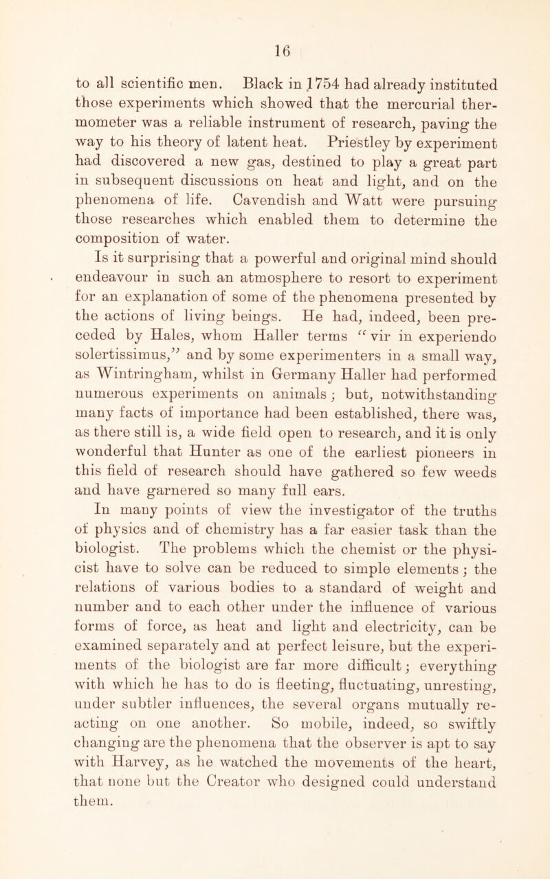 to all scientific men. Black in 1754 had already instituted those experiments which showed that the mercurial ther- mometer was a reliable instrument of research, paving the way to his theory of latent heat. Priestley by experiment had discovered a new gas, destined to play a great part in subsequent discussions on heat and light, and on the phenomena of life. Cavendish and Watt were pursuing those researches which enabled them to determine the composition of water. Is it surprising that a powerful and original mind should endeavour in such an atmosphere to resort to experiment for an explanation of some of the phenomena presented by the actions of living beings. He had, indeed, been pre- ceded by Hales, whom Haller terms u vir in experiendo solertissimus/; and by some experimenters in a small way, as Wintringham, whilst in Germany Haller had performed numerous experiments on animals ; but, notwithstanding many facts of importance had been established, there was, as there still is, a wide field open to research, and it is only wonderful that Hunter as one of the earliest pioneers in this field of research should have gathered so few weeds and have garnered so many full ears. In many points of view the investigator of the truths of physics and of chemistry has a far easier task than the biologist. The problems which the chemist or the physi- cist have to solve can be reduced to simple elements; the relations of various bodies to a standard of weight and number and to each other under the influence of various forms of force, as heat and light and electricity, can be examined separately and at perfect leisure, but the experi- ments of the biologist are far more difficult; everything with which he has to do is fleeting, fluctuating, unresting, under subtler influences, the several organs mutually re- acting on one another. So mobile, indeed, so swiftly changing are the phenomena that the observer is apt to say with Harvey, as he watched the movements of the heart, that none but the Creator who designed could understand them.