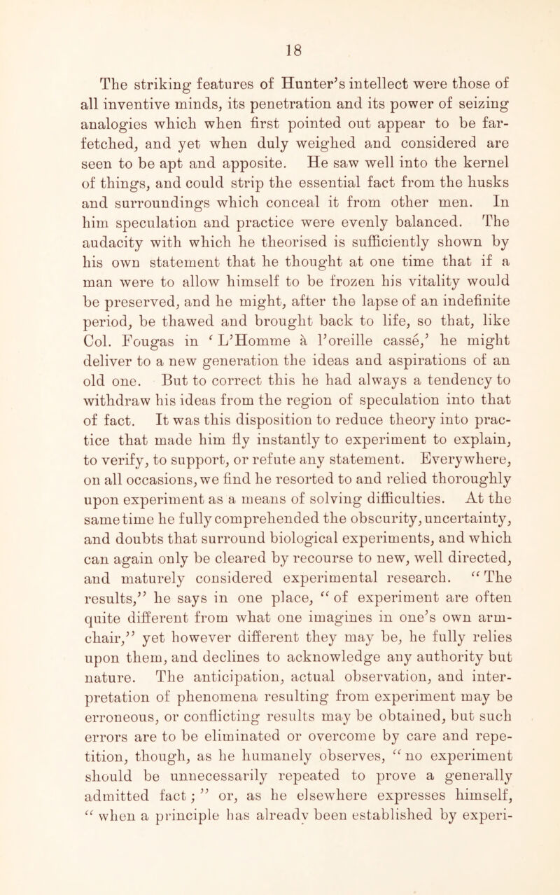 The striking features of Hunter’s intellect were those of all inventive minds, its penetration and its power of seizing analogies which when first pointed out appear to be far- fetched, and yet when duly weighed and considered are seen to be apt and apposite. He saw well into the kernel of things, and could strip the essential fact from the husks and surroundings which conceal it from other men. In him speculation and practice were evenly balanced. The audacity with which he theorised is sufficiently shown by his own statement that he thought at one time that if a man were to allow himself to be frozen his vitality would be preserved, and he might, after the lapse of an indefinite period, be thawed and brought back to life, so that, like Col. Fougas in f L’Homme a l’oreille casse,’ he might deliver to a new generation the ideas and aspirations of an old one. But to correct this he had always a tendency to withdraw his ideas from the region of speculation into that of fact. It was this disposition to reduce theory into prac- tice that made him fly instantly to experiment to explain, to verify, to support, or refute any statement. Everywhere, on all occasions, we find he resorted to and relied thoroughly upon experiment as a means of solving difficulties. At the same time he fully comprehended the obscurity, uncertainty, and doubts that surround biological experiments, and which can again only be cleared by recourse to new, well directed, and maturely considered experimental research. “The results,” he says in one place, “ of experiment are often quite different from what one imagines in one’s own arm- chair,” yet however different they may be, he fully relies upon them, and declines to acknowledge any authority but nature. The anticipation, actual observation, and inter- pretation of phenomena resulting from experiment may be erroneous, or conflicting results may be obtained, but such errors are to be eliminated or overcome by care and repe- tition, though, as he humanely observes, “ no experiment should be unnecessarily repeated to prove a generally admitted fact;” or, as he elsewhere expresses himself, “ when a principle has alreadv been established by experi-