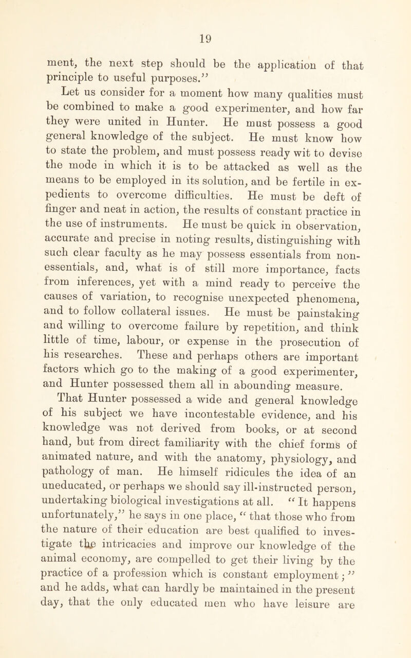 ment, the next step should be the application of that principle to useful purposes. Let us consider for a moment how many qualities must be combined to make a good experimenter, and how far they were united in Hunter. He must possess a good general knowledge of the subject. He must know how to state the problem, and must possess ready wit to devise the mode in which it is to be attacked as well as the means to be employed in its solution, and be fertile in ex- pedients to overcome difficulties. He must be deft of finger and neat in action, the results of constant practice in the use of instruments. He must be quick in observation, accurate and precise in noting results, distinguishing with such clear faculty as he may possess essentials from non- essentials, and, what is of still more importance, facts from inferences, yet with a mind ready to perceive the causes of variation, to recognise unexpected phenomena, and to follow collateral issues. He must be painstaking and willing to overcome failure by repetition, and think little of time, labour, or expense in the prosecution of his researches. These and perhaps others are important factors which go to the making of a good experimenter, and Hunter possessed them all in abounding measure. That Hunter possessed a wide and general knowledge of his subject we have incontestable evidence, and his knowledge was not derived from books, or at second hand, but from direct familiarity with the chief forms of animated nature, and with the anatomy, physiology, and pathology of man. He himself ridicules the idea of an uneducated, or perhaps we should say ill-instructed person, undertaking biological investigations at all. “ It happens unfortunately,^ he says in one place, “ that those who from the nature of their education are best qualified to inves- tigate tffie intricacies and improve our knowledge of the animal economy, are compelled to get their living by the practice of a profession which is constant employment;39 and he adds, what can hardly be maintained in the present day, that the only educated men who have leisure are