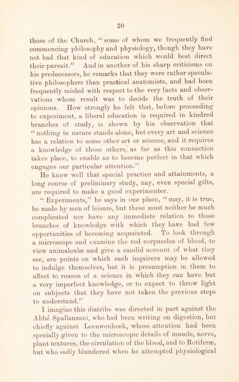 those of the Church, “ some of whom we frequently find commencing philosophy and physiology, though they have not had that kind of education which would best direct their pursuit/’ And in another of his sharp criticisms on his predecessors, he remarks that they were rather specula- tive philosophers than practical anatomists, and had been frequently misled with respect to the very facts and obser- vations whose result was to decide the truth of their opinions. How strongly he felt that, before proceeding to experiment, a liberal education is required in kindred branches of study, is shown by his observation that “ nothing in nature stands alone, but every art and science has a relation to some other art or science, and it requires a knowledge of those others, as far as this connection takes place, to enable us to become perfect in that which engages our particular attention/’ He knew well that special practice and attainments, a long course of preliminary study, nay, even special gilts, are required to make a good experimenter. “ Experiments,” he says in one place, “may, it is true, be made by men of leisure, but these must neither be much complicated nor have any immediate relation to those branches of knowledge with which they have had few opportunities of becoming acquainted. To look through a microscope and examine the red corpuscles of blood, to view animalculae and give a candid account of what they see, are points on which such inquirers may be allowed to indulge themselves, but it is presumption in them to affect to reason of a science in which they can have but a very imperfect knowledge, or to expect to throw light on subjects that they have not taken the previous steps to understand.” I imagine this diatribe was directed in part against the Abbe Spallanzani, who had been writing on digestion, but chiefly against Leeuwenhoek, whose attention had been specially given to the microscopic details of muscle, nerve, plant textures, the circulation of the blood, and to Rotiferas, but who sadly blundered when he attempted physiological