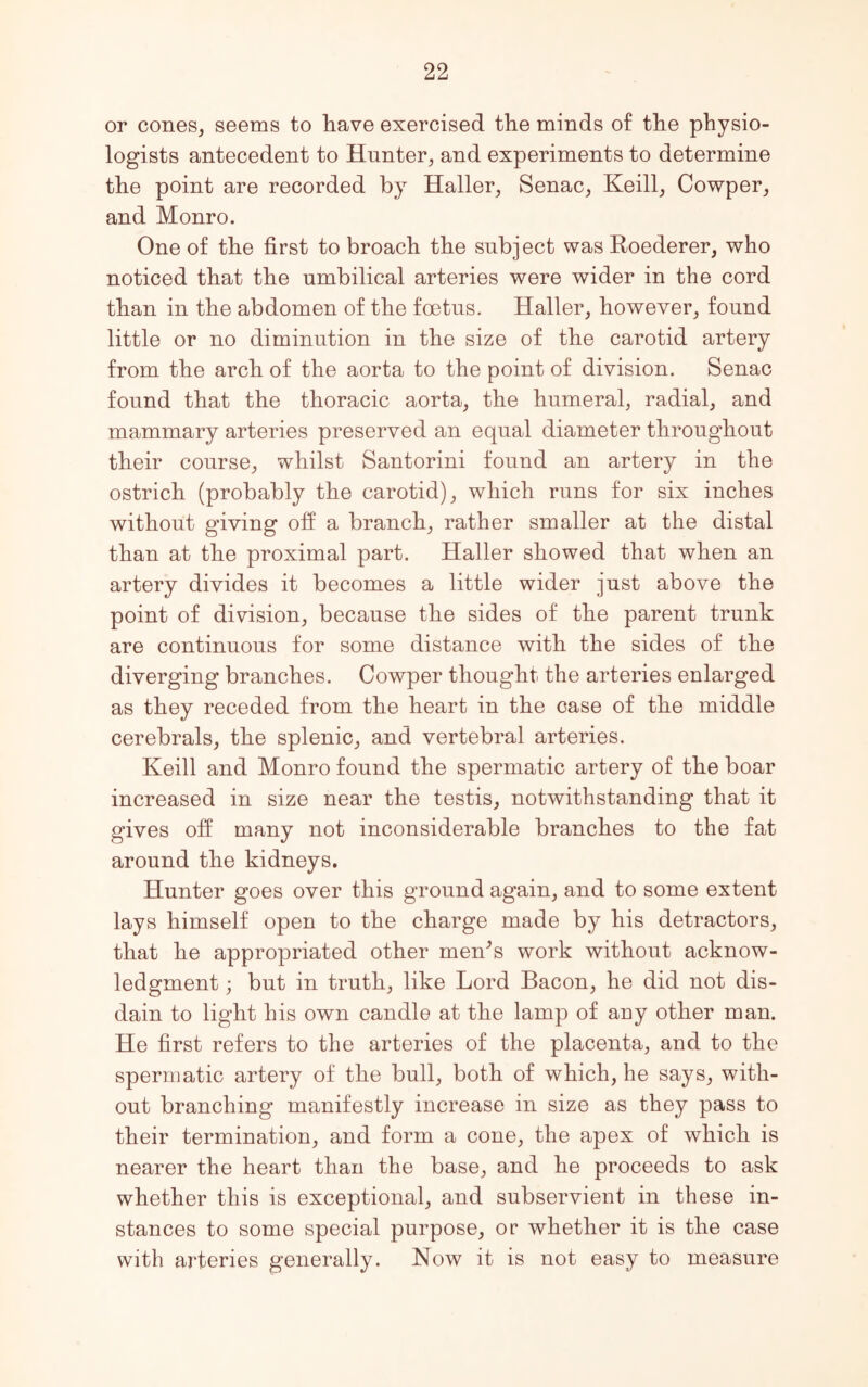 or cones, seems to have exercised the minds of the physio- logists antecedent to Hunter, and experiments to determine the point are recorded by Haller, Senac, Keill, Cowper, and Monro. One of the first to broach the subject was Roederer, who noticed that the umbilical arteries were wider in the cord than in the abdomen of the foetus. Haller, however, found little or no diminution in the size of the carotid artery from the arch of the aorta to the point of division. Senac found that the thoracic aorta, the humeral, radial, and mammary arteries preserved an equal diameter throughout their course, whilst Santorini found an artery in the ostrich (probably the carotid), which runs for six inches without giving off a branch, rather smaller at the distal than at the proximal part. Haller showed that when an artery divides it becomes a little wider just above the point of division, because the sides of the parent trunk are continuous for some distance with the sides of the diverging branches. Cowper thought the arteries enlarged as they receded from the heart in the case of the middle cerebrals, the splenic, and vertebral arteries. Keill and Monro found the spermatic artery of the boar increased in size near the testis, notwithstanding that it gives off many not inconsiderable branches to the fat around the kidneys. Hunter goes over this ground again, and to some extent lays himself open to the charge made by his detractors, that he appropriated other men’s work without acknow- ledgment ; but in truth, like Lord Bacon, he did not dis- dain to light his own candle at the lamp of any other man. He first refers to the arteries of the placenta, and to the spermatic artery of the bull, both of which, he says, with- out branching manifestly increase in size as they pass to their termination, and form a cone, the apex of which is nearer the heart than the base, and he proceeds to ask whether this is exceptional, and subservient in these in- stances to some special purpose, or whether it is the case with arteries generally. Now it is not easy to measure