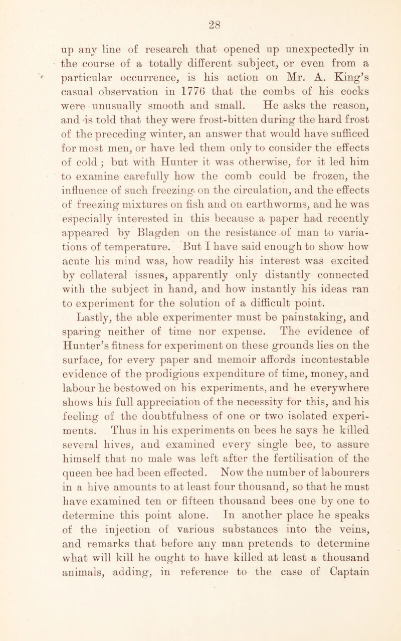 up any line of research that opened up unexpectedly in the course of a totally different subject, or even from a particular occurrence, is his action on Mr. A. King’s casual observation in 1776 that the combs of his cocks were unusually smooth and small. He asks the reason, and -is told that they were frost-bitten during the hard frost of the preceding winter, an answer that would have sufficed for most men, or have led them only to consider the effects of cold ; but with Hunter it was otherwise, for it led him to examine carefully how the comb could be frozen, the influence of such freezing, on the circulation, and the effects of freezing mixtures on fish and on earthworms, and he was especially interested in this because a paper had recently appeared by Blagden on the resistance of man to varia- tions of temperature. But I have said enough to show how acute his mind was, how readily his interest was excited by collateral issues, apparently only distantly connected with the subject in hand, and how instantly his ideas ran to experiment for the solution of a difficult point. Lastly, the able experimenter must be painstaking, and sparing neither of time nor expense. The evidence of Hunter’s fitness for experiment on these grounds lies on the surface, for every paper and memoir affords incontestable evidence of the prodigious expenditure of time, money, and labour he bestowed on his experiments, and he everywhere shows his full appreciation of the necessity for this, and his feeling of the doubtfulness of one or two isolated experi- ments. Thus in his experiments on bees he says he killed several hives, and examined every single bee, to assure himself that no male was left after the fertilisation of the queen bee had been effected. Now the number of labourers in a hive amounts to at least four thousand, so that he must have examined ten or fifteen thousand bees one by one to determine this point alone. In another place he speaks of the injection of various substances into the veins, and remarks that before any man pretends to determine what will kill he ought to have killed at least a thousand animals, adding, in reference to the case of Captain