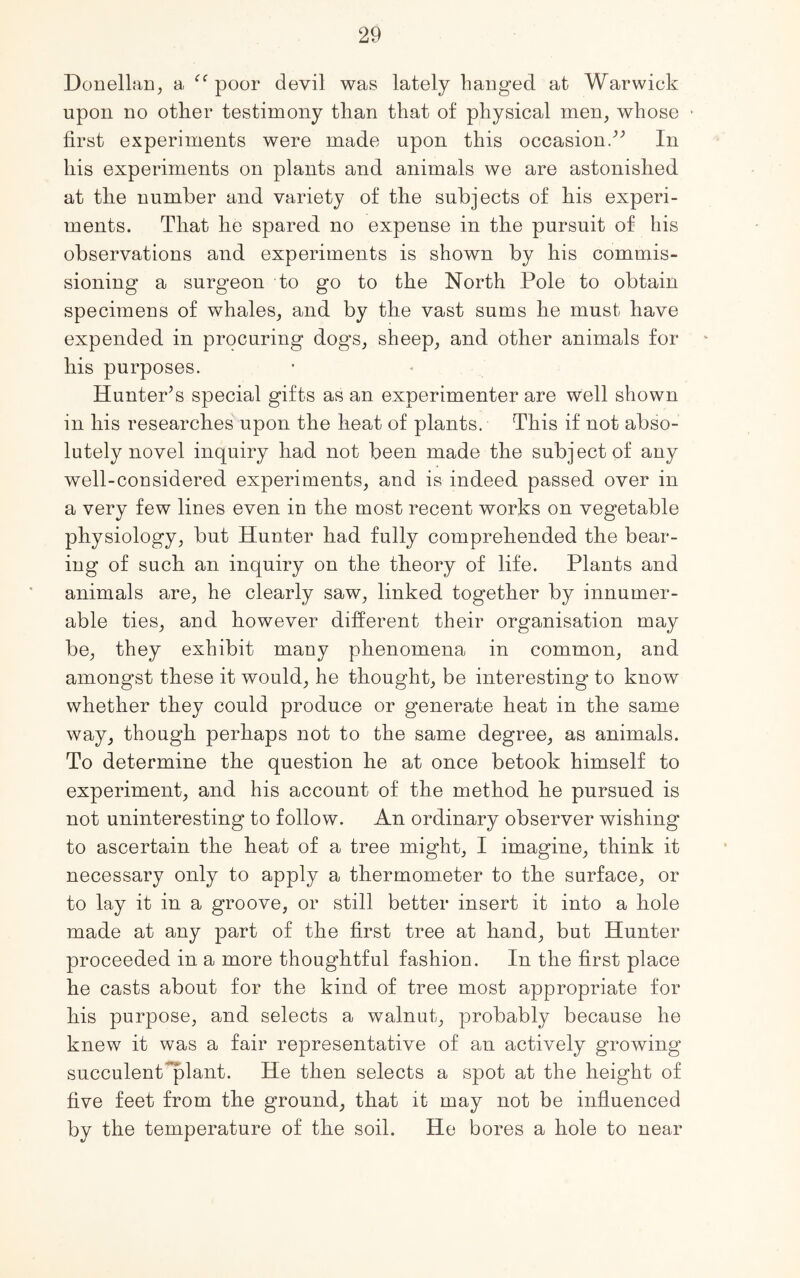 Donellan, a <c poor devil was lately hanged at Warwick upon no other testimony than that of physical men, whose • first experiments were made upon this occasion/’ In his experiments on plants and animals we are astonished at the number and variety of the subjects of his experi- ments. That he spared no expense in the pursuit of his observations and experiments is shown by his commis- sioning a surgeon to go to the North Pole to obtain specimens of whales, and by the vast sums he must have expended in procuring dogs, sheep, and other animals for his purposes. Hunter’s special gifts as an experimenter are well shown in his researches upon the heat of plants. This if not abso- lutely novel inquiry had not been made the subject of any well-considered experiments, and is indeed passed over in a very few lines even in the most recent works on vegetable physiology, but Hunter had fully comprehended the bear- ing of such an inquiry on the theory of life. Plants and animals are, he clearly saw, linked together by innumer- able ties, and however different their organisation may be, they exhibit many phenomena in common, and amongst these it would, he thought, be interesting to know whether they could produce or generate heat in the same way, though perhaps not to the same degree, as animals. To determine the question he at once betook himself to experiment, and his account of the method he pursued is not uninteresting to follow. An ordinary observer wishing to ascertain the heat of a tree might, I imagine, think it necessary only to apply a thermometer to the surface, or to lay it in a groove, or still better insert it into a hole made at any part of the first tree at hand, but Hunter proceeded in a more thoughtful fashion. In the first place he casts about for the kind of tree most appropriate for his purpose, and selects a walnut, probably because he knew it was a fair representative of an actively growing succulent plant. He then selects a spot at the height of five feet from the ground, that it may not be influenced by the temperature of the soil. He bores a hole to near