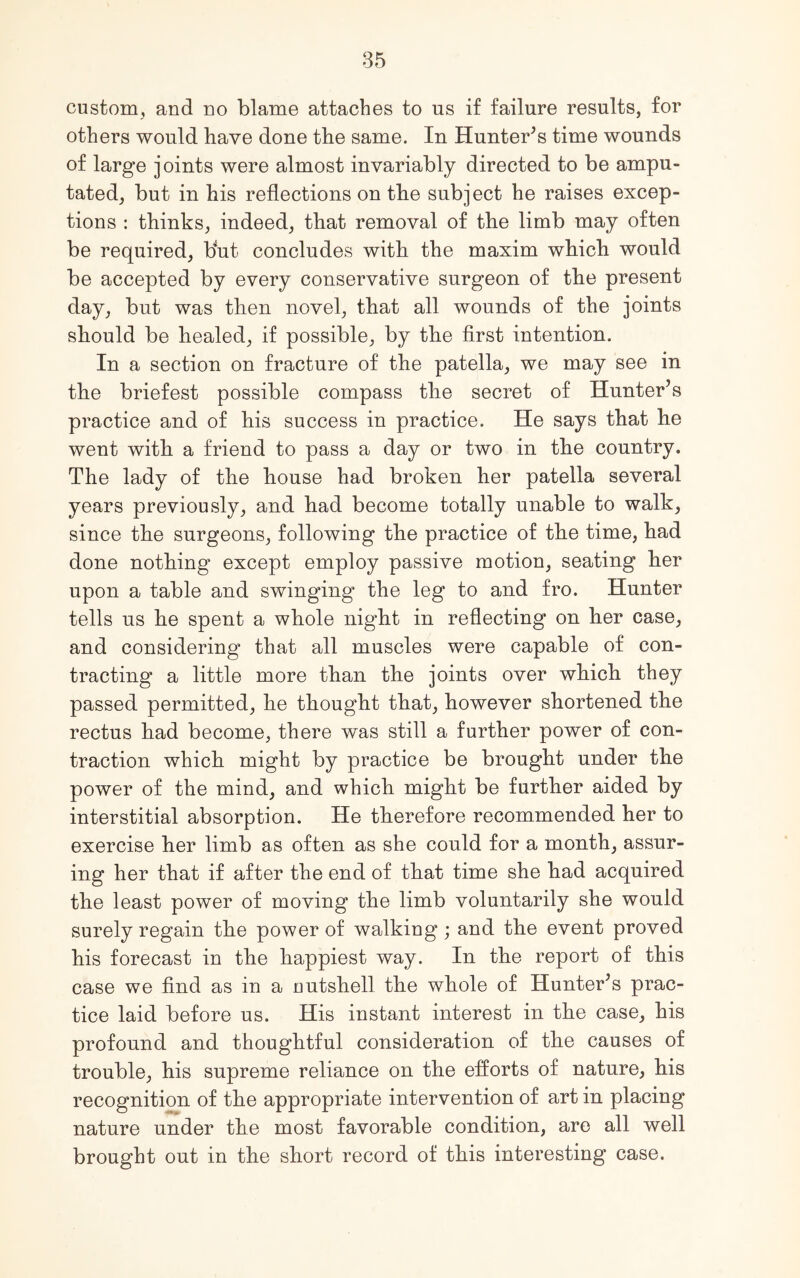 custom, and no blame attaches to us if failure results, for others would have done the same. In Hunters time wounds of large joints were almost invariably directed to be ampu- tated, but in his reflections on the subject he raises excep- tions : thinks, indeed, that removal of the limb may often be required, but concludes with the maxim which would be accepted by every conservative surgeon of the present day, but was then novel, that all wounds of the joints should be healed, if possible, by the first intention. In a section on fracture of the patella, we may see in the briefest possible compass the secret of Hunter’s practice and of his success in practice. He says that he went with a friend to pass a day or two in the country. The lady of the house had broken her patella several years previously, and had become totally unable to walk, since the surgeons, following the practice of the time, had done nothing except employ passive motion, seating her upon a table and swinging the leg to and fro. Hunter tells us he spent a whole night in reflecting on her case, and considering that all muscles were capable of con- tracting a little more than the joints over which they passed permitted, he thought that, however shortened the rectus had become, there was still a further power of con- traction which might by practice be brought under the power of the mind, and which might be further aided by interstitial absorption. He therefore recommended her to exercise her limb as often as she could for a month, assur- ing her that if after the end of that time she had acquired the least power of moving the limb voluntarily she would surely regain the power of walking; and the event proved his forecast in the happiest way. In the report of this case we find as in a nutshell the whole of Hunter’s prac- tice laid before us. His instant interest in the case, his profound and thoughtful consideration of the causes of trouble, his supreme reliance on the efforts of nature, his recognition of the appropriate intervention of art in placing nature under the most favorable condition, are all well brought out in the short record of this interesting case.