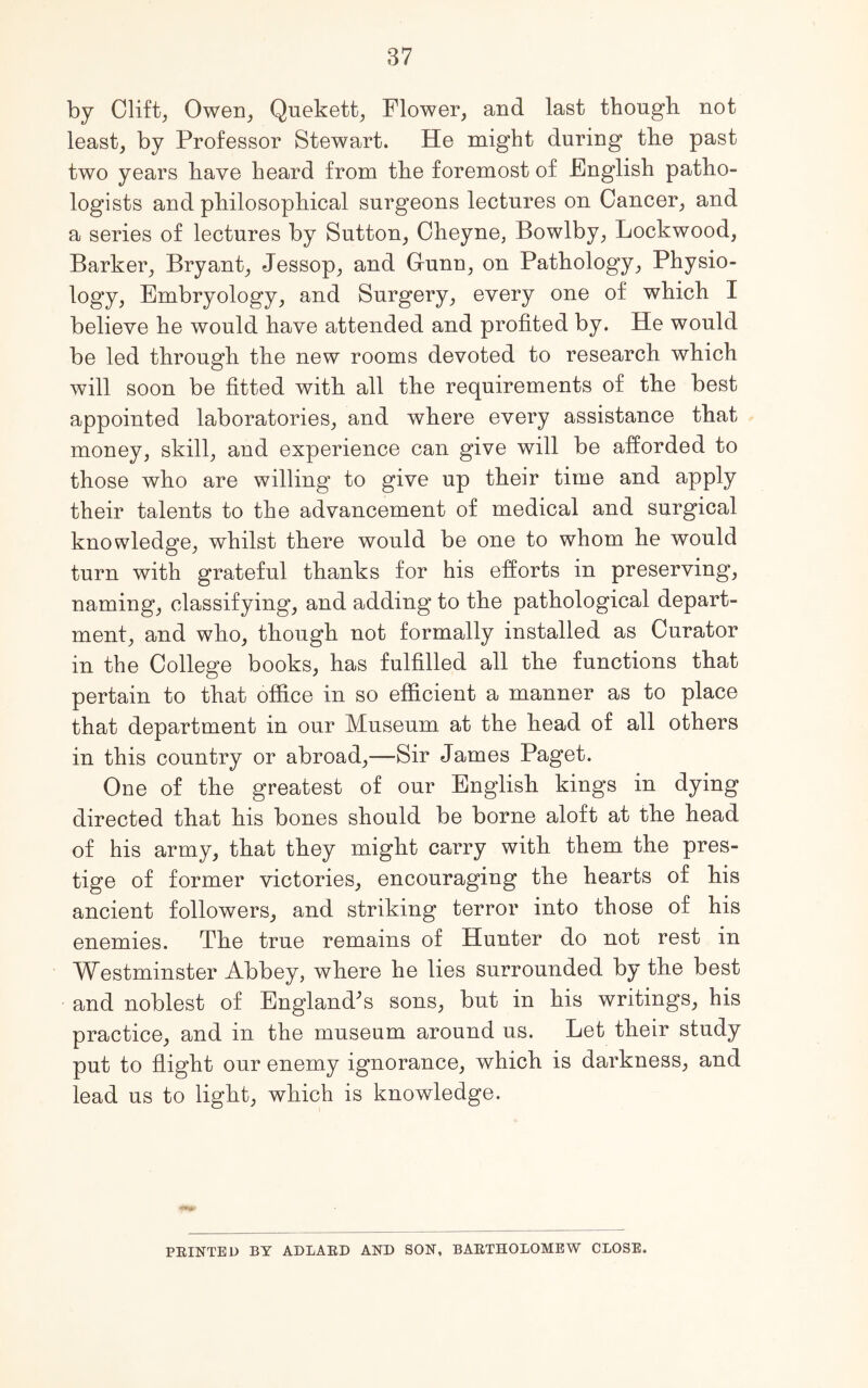 by Clift, Owen, Quekett, Flower, and last though not least, by Professor Stewart. He might during the past two years have heard from the foremost of English patho- logists and philosophical surgeons lectures on Cancer, and a series of lectures by Sutton, Cheyne, Bowlby, Lockwood, Barker, Bryant, Jessop, and Grunn, on Pathology, Physio- logy, Embryology, and Surgery, every one of which I believe he would have attended and profited by. He would be led through the new rooms devoted to research which will soon be fitted with all the requirements of the best appointed laboratories, and where every assistance that money, skill, and experience can give will be afforded to those who are willing to give up their time and apply their talents to the advancement of medical and surgical knowledge, whilst there would be one to whom he would turn with grateful thanks for his efforts in preserving, naming, classifying, and adding to the pathological depart- ment, and who, though not formally installed as Curator in the College books, has fulfilled all the functions that pertain to that office in so efficient a manner as to place that department in our Museum at the head of all others in this country or abroad,—Sir James Paget. One of the greatest of our English kings in dying directed that his bones should be borne aloft at the head of his army, that they might carry with them the pres- tige of former victories, encouraging the hearts of his ancient followers, and striking terror into those of his enemies. The true remains of Hunter do not rest in Westminster Abbey, where he lies surrounded by the best and noblest of England's sons, but in his writings, his practice, and in the museum around us. Let their study put to flight our enemy ignorance, which is darkness, and lead us to light, which is knowledge. PRINTED BY ADLARD AND SON, BARTHOLOMEW CLOSE.