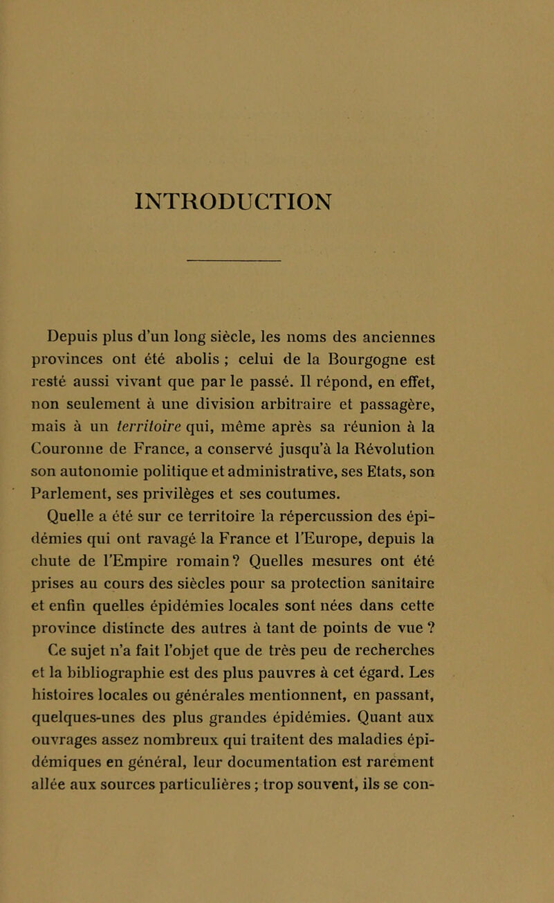 INTRODUCTION Depuis plus d’un long siècle, les noms des anciennes provinces ont été abolis ; celui de la Bourgogne est resté aussi vivant que par le passé. Il répond, en effet, non seulement à une division arbitraire et passagère, mais à un territoire qui, même après sa réunion à la Couronne de France, a conservé jusqu’à la Révolution son autonomie politique et administrative, ses Etats, son Parlement, ses privilèges et ses coutumes. Quelle a été sur ce territoire la répercussion des épi- démies qui ont ravagé la France et l’Europe, depuis la chute de l’Empire romain? Quelles mesures ont été prises au cours des siècles pour sa protection sanitaire et enfin quelles épidémies locales sont nées dans cette province distincte des autres à tant de points de vue ? Ce sujet n’a fait l’objet que de très peu de recherches et la bibliographie est des plus pauvres à cet égard. Les histoires locales ou générales mentionnent, en passant, quelques-unes des plus grandes épidémies. Quant aux ouvrages assez nombreux qui traitent des maladies épi- démiques en général, leur documentation est rarement allée aux sources particulières ; trop souvent, ils se con-