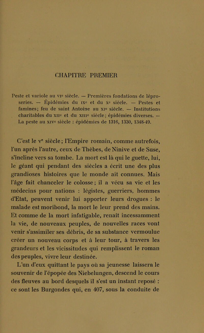 CHAPITRE PREMIER Peste et variole au vie siècle. — Premières fondations de lépro- series. — Épidémies du ixe et du xe siècle. — Pestes et famines; feu de saint Antoine au xie siècle. — Institutions charitables du xii« et du xme siècle; épidémies diverses. — La peste au xive siècle : épidémies de 1316, 1330, 1348-49. C’est le ve siècle ; l’Empire romain, comme autrefois, l'un après l’autre, ceux de Thèbes, de Ninive et de Suse, s’incline vers sa tombe. La mort est là qui le guette, lui, le géant qui pendant des siècles a écrit une des plus grandioses histoires que le monde ait connues. Mais l’âge fait chanceler le colosse ; il a vécu sa vie et les médecins pour nations : légistes, guerriers, hommes d’Etat, peuvent venir lui apporter leurs drogues : le malade est moribond, la mort le leur prend des mains. Et comme de la mort infatigable, renaît incessamment la vie, de nouveaux peuples, de nouvelles races vont venir s’assimiler ses débris, de sa substance vermoulue créer un nouveau corps et à leur tour, à travers les grandeurs et les vicissitudes qui remplissent le roman des peuples, vivre leur destinée. L’un d’eux quittant le pays où sa jeunesse laissera le souvenir de l’épopée des Niebelungen, descend le cours des fleuves au bord desquels il s’est un instant reposé : ce sont les Burgondes qui, en 407, sous la conduite de