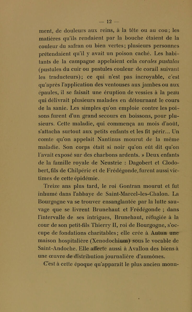 ment, de douleurs aux reins, à la tête ou au cou; les matières qu’ils rendaient par la bouche étaient de la couleur du safran ou bien vertes; plusieurs personnes prétendaient qu’il y avait un poison caché. Les habi- tants de la campagne appelaient cela corales pustulas (pustules du cuir ou pustules couleur de corail suivant les traducteurs) ; ce qui n’est pas incroyable, c’est qu'après l’application des ventouses aux jambes ou aux épaules, il se faisait une éruption de vessies à la peau qui délivrait plusieurs malades en détournant le cours de la sanie. Les simples qu’on emploie contre les poi- sons furent d’un grand secours en boissons, pour plu- sieurs. Cette maladie, qui commença au mois d’août, s’attacha surtout aux petits enfants et les fit périr... Un comte qu’on appelait Nantinus mourut de la même maladie. Son corps était si noir qu’on eût dit qu’on l’avait exposé sur des charbons ardents. » Deux enfants de la famille royale de Neustrie : Dagobert et Clodo- bert, fils de Chilpéric et de Frédégonde, furent aussi vic- times de cette épidémie. Treize ans plus tard, le roi Gontran mourut et fut inhumé dans l’abbaye de Saint-Marcel-les-Chalon. La Bourgogne va se trouver ensanglantée par la lutte sau- vage que se livrent Brunehaut et Frédégonde ; dans l’intervalle de ses intrigues, Brunehaut, réfugiée à la cour de son petit-fils Thierry II, roi de Bourgogne, s’oc- cupe de fondations charitables ; elle crée à Autun une maison hospitalière (Xenodochium) sous le vocable de Saint-Andoche. Elle affecte aussi à Avallon des biens à une œuvre de distribution journalière d’aumônes. C’est à cette époque qu’apparaît le plus ancien monu-