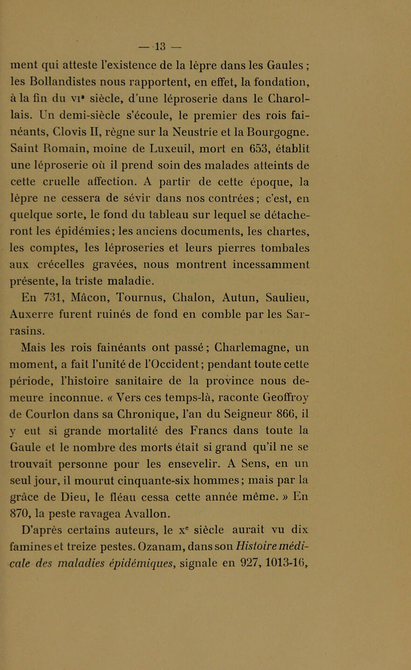 ment qui atteste l’existence de la lèpre dans les Gaules ; les Bollandistes nous rapportent, en effet, la fondation, à la fin du vi* siècle, d’une léproserie dans le Charol- lais. Un demi-siècle s’écoule, le premier des rois fai- néants, Cdovis II, règne sur la Neustrie et la Bourgogne. Saint Bomain, moine de Luxeuil, mort en 653, établit une léproserie où il prend soin des malades atteints de cette cruelle affection. A partir de cette époque, la lèpre ne cessera de sévir dans nos contrées ; c’est, en quelque sorte, le fond du tableau sur lequel se détache- ront les épidémies ; les anciens documents, les chartes, les comptes, les léproseries et leurs pierres tombales aux crécelles gravées, nous montrent incessamment présente, la triste maladie. En 731, Mâcon, Tournus, Chalon, Autun, Saulieu, Auxerre furent ruinés de fond en comble par les Sar- rasins. Mais les rois fainéants ont passé ; Charlemagne, un moment, a fait l’unité de l’Occident; pendant toute cette période, l’histoire sanitaire de la province nous de- meure inconnue. « Vers ces temps-là, raconte Geoffroy de Courlon dans sa Chronique, l’an du Seigneur 866, il y eut si grande mortalité des Francs dans toute la Gaule et le nombre des morts était si grand qu’il ne se trouvait personne pour les ensevelir. A Sens, en un seul jour, il mourut cinquante-six hommes ; mais par la grâce de Dieu, le fléau cessa cette année même. » En 870, la peste ravagea Avallon. D’après certains auteurs, le xe siècle aurait vu dix famines et treize pestes. Ozanam, dans son Histoire médi- cale des maladies épidémiques, signale en 927, 1013-16,