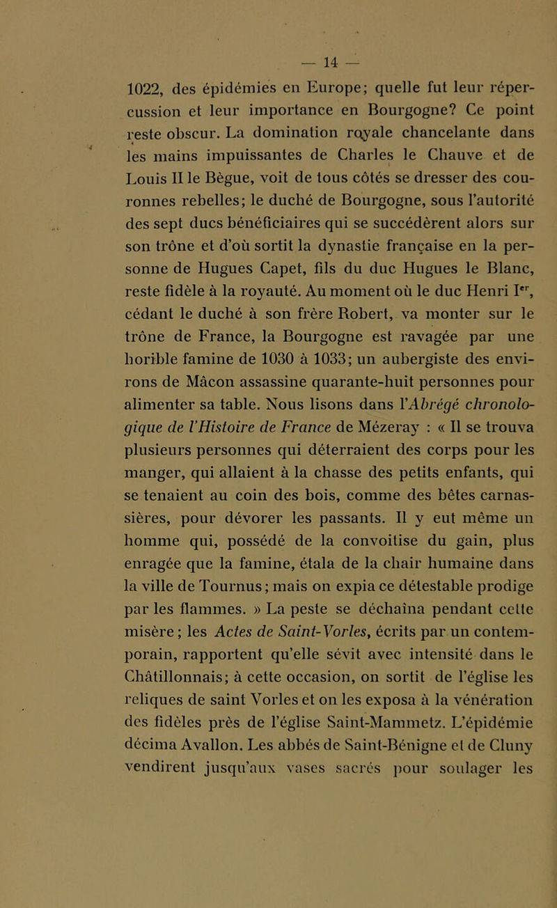 1022, des épidémies en Europe; quelle fut leur réper- cussion et leur importance en Bourgogne? Ce point reste obscur. La domination royale chancelante dans « les mains impuissantes de Charles le Chauve et de Louis II le Bègue, voit de tous côtés se dresser des cou- ronnes rebelles; le duché de Bourgogne, sous l’autorité des sept ducs bénéficiaires qui se succédèrent alors sur son trône et d’où sortit la dynastie française en la per- sonne de Hugues Capet, fils du duc Hugues le Blanc, reste fidèle à la royauté. Au moment où le duc Henri Ier, cédant le duché à son frère Robert, va monter sur le trône de France, la Bourgogne est ravagée par une horible famine de 1030 à 1033; un aubergiste des envi- rons de Mâcon assassine quarante-huit personnes pour alimenter sa table. Nous lisons dans Y Abrégé chronolo- gique de l’Histoire de France de Mézeray : « Il se trouva plusieurs personnes qui déterraient des corps pour les manger, qui allaient à la chasse des petits enfants, qui se tenaient au coin des bois, comme des bêtes carnas- sières, pour dévorer les passants. Il y eut même un homme qui, possédé de la convoitise du gain, plus enragée que la famine, étala de la chair humaine dans la ville de Tournus ; mais on expia ce détestable prodige par les flammes. » La peste se déchaîna pendant celte misère ; les Actes de Saint-Vorles, écrits par un contem- porain, rapportent qu’elle sévit avec intensité dans le Châtillonnais; à cette occasion, on sortit de l’église les reliques de saint Voi les et on les exposa à la vénération des fidèles près de l’église Saint-Mammetz. L’épidémie décima Avallon. Les abbés de Saint-Bénigne et de Cluny vendirent jusqu’aux vases sacrés pour soulager les