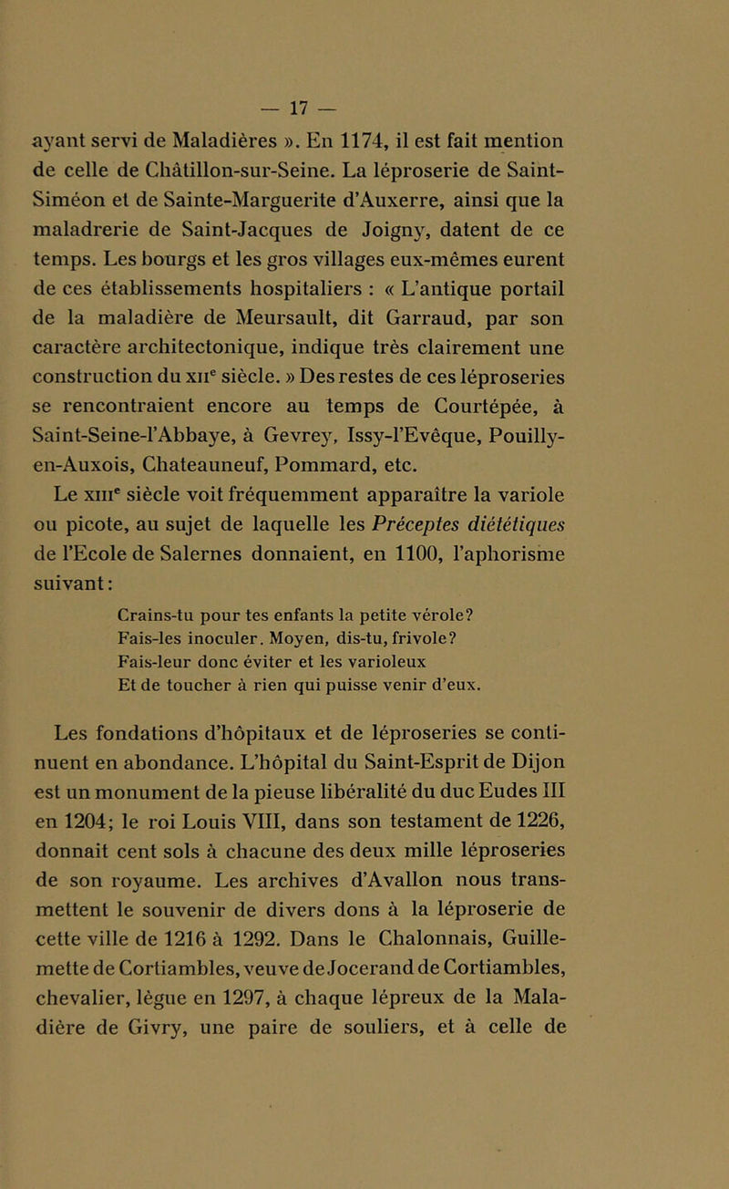 ayant servi de Maladières ». En 1174, il est fait mention de celle de Châtillon-sur-Seine. La léproserie de Saint- Siméon et de Sainte-Marguerite d’Auxerre, ainsi que la maladrerie de Saint-Jacques de Joigny, datent de ce temps. Les bourgs et les gros villages eux-mêmes eurent de ces établissements hospitaliers : « L’antique portail de la maladière de Meursault, dit Garraud, par son caractère architectonique, indique très clairement une construction du xne siècle. » Des restes de ces léproseries se rencontraient encore au temps de Courtépée, à Saint-Seine-1’Abbaye, à Gevrey, Issy-l’Evêque, Pouilly- en-Auxois, Chateauneuf, Pommard, etc. Le xiiic siècle voit fréquemment apparaître la variole ou picote, au sujet de laquelle les Préceptes diététiques de l’Ecole de Salernes donnaient, en 1100, l’aphorisme suivant : Crains-tu pour tes enfants la petite vérole? Fais-les inoculer. Moyen, dis-tu, frivole? Fais-leur donc éviter et les varioleux Et de toucher à rien qui puisse venir d’eux. Les fondations d’hôpitaux et de léproseries se conti- nuent en abondance. L’hôpital du Saint-Esprit de Dijon est un monument de la pieuse libéralité du duc Eudes III en 1204; le roi Louis VIII, dans son testament de 1226, donnait cent sols à chacune des deux mille léproseries de son royaume. Les archives d’Avallon nous trans- mettent le souvenir de divers dons à la léproserie de cette ville de 1216 à 1292. Dans le Chalonnais, Guille- mette de Cortiambles, veuve de Jocerand de Cortiambles, chevalier, lègue en 1297, à chaque lépreux de la Mala- dière de Givry, une paire de souliers, et à celle de