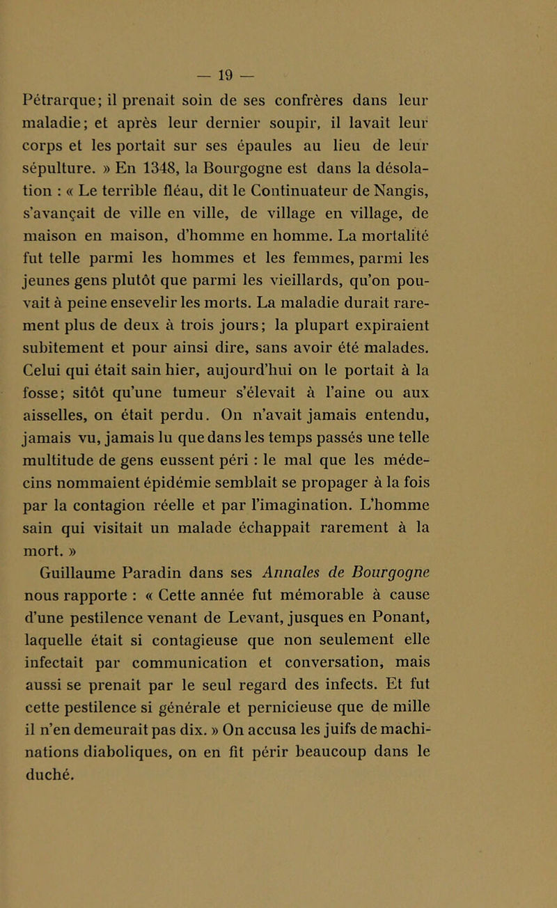 Pétrarque; il prenait soin de ses confrères dans leur maladie; et après leur dernier soupir, il lavait leur corps et les portait sur ses épaules au lieu de leur sépulture. » En 1348, la Bourgogne est dans la désola- tion : « Le terrible fléau, dit le Continuateur de Nangis, s’avançait de ville en ville, de village en village, de maison en maison, d’homme en homme. La mortalité fut telle parmi les hommes et les femmes, parmi les jeunes gens plutôt que parmi les vieillards, qu’on pou- vait à peine ensevelir les morts. La maladie durait rare- ment plus de deux à trois jours; la plupart expiraient subitement et pour ainsi dire, sans avoir été malades. Celui qui était sain hier, aujourd’hui on le portait à la fosse; sitôt qu’une tumeur s’élevait à l’aine ou aux aisselles, on était perdu. On n’avait jamais entendu, jamais vu, jamais lu que dans les temps passés une telle multitude de gens eussent péri : le mal que les méde- cins nommaient épidémie semblait se propager à la fois par la contagion réelle et par l’imagination. L’homme sain qui visitait un malade échappait rarement à la mort. » Guillaume Paradin dans ses Annales de Bourgogne nous rapporte : « Cette année fut mémorable à cause d’une pestilence venant de Levant, jusques en Ponant, laquelle était si contagieuse que non seulement elle infectait par communication et conversation, mais aussi se prenait par le seul regard des infects. Et fut cette pestilence si générale et pernicieuse que de mille il n’en demeurait pas dix. » On accusa les juifs de machi- nations diaboliques, on en fit périr beaucoup dans le duché.