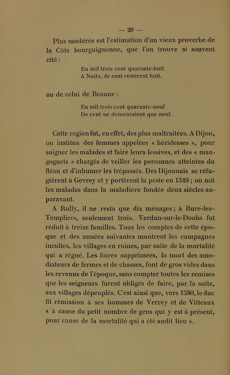 Plus modérée est l’estimation d’un vieux proverbe de la Côte bourguignonne, que l’on trouve si souvent cité : En mil trois cent quarante-huit A Nuits, de cent restèrent huit. ou de celui de Beaune : En mil trois cent quarante-neuf De cent ne demeuraient que neuf. Cette région fut, en effet, des plus maltraitées. A Dijon, on institua des femmes appelées « héridesses », pour soigner les malades et faire leurs lessives, et des « mau- goguets » chargés de veiller les personnes atteintes du fléau et d’inhumer les trépassés. Des Dijonnais se réfu- gièrent à Gevrey et y portèrent la peste en 1349 ; on mit les malades dans la maladière fondée deux siècles au- paravant. A Rully, il ne resta que dix ménages ; à Bure-les- Templiers, seulement trois. Verdun-sur-le-Doubs fut réduit à treize familles. Tous les comptes de cette épo- que et des années suivantes montrent les campagnes incultes, les villages en ruines, par suite de la mortalité qui a régné. Les foires supprimées, la mort des amo- diateurs de fermes et de chasses, font de gros vides dans les revenus de l’époque, sans compter toutes les remises que les seigneurs furent obligés de faire, par la suite, aux villages dépeuplés. C’est ainsi que, vers 1380, le duc fit rémission à ses hommes de Verrey et de Vitteaux « à cause du petit nombre de gens qui y est à présent, pour cause de la mortalité qui a été audit lieu ».