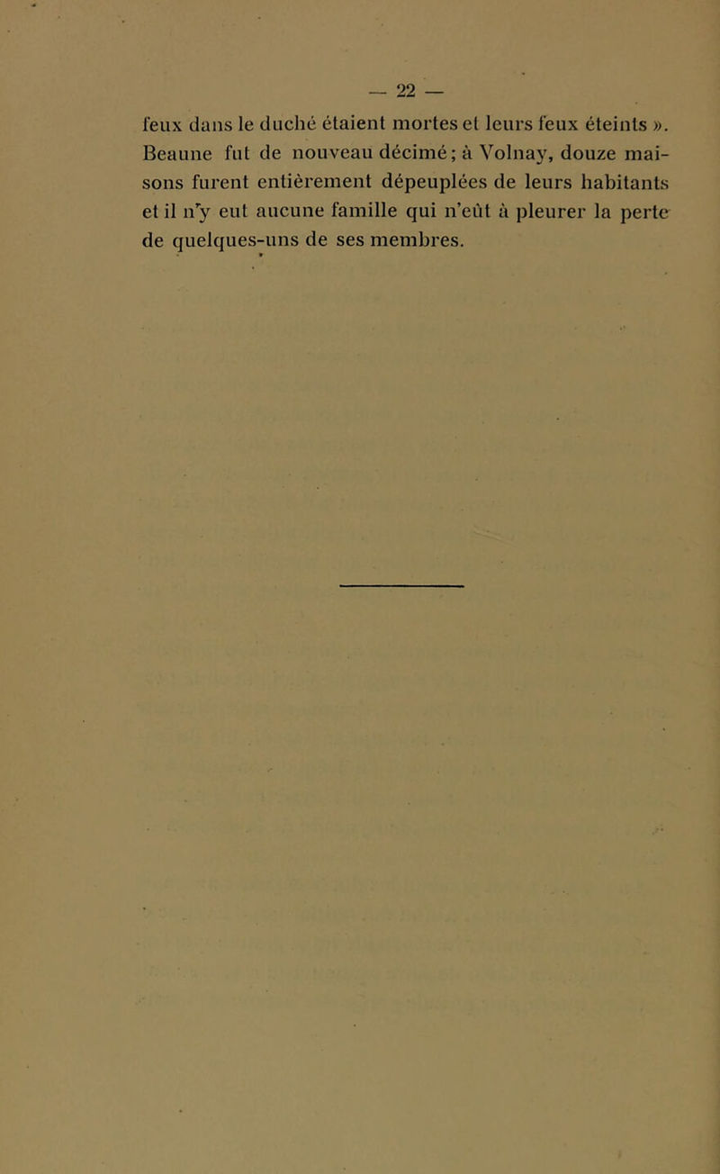 feux dans le duché étaient mortes et leurs feux éteints ». Beaune fut de nouveau décimé; à Volnay, douze mai- sons furent entièrement dépeuplées de leurs habitants et il n’y eut aucune famille qui n’eût à pleurer la perte de quelques-uns de ses membres.