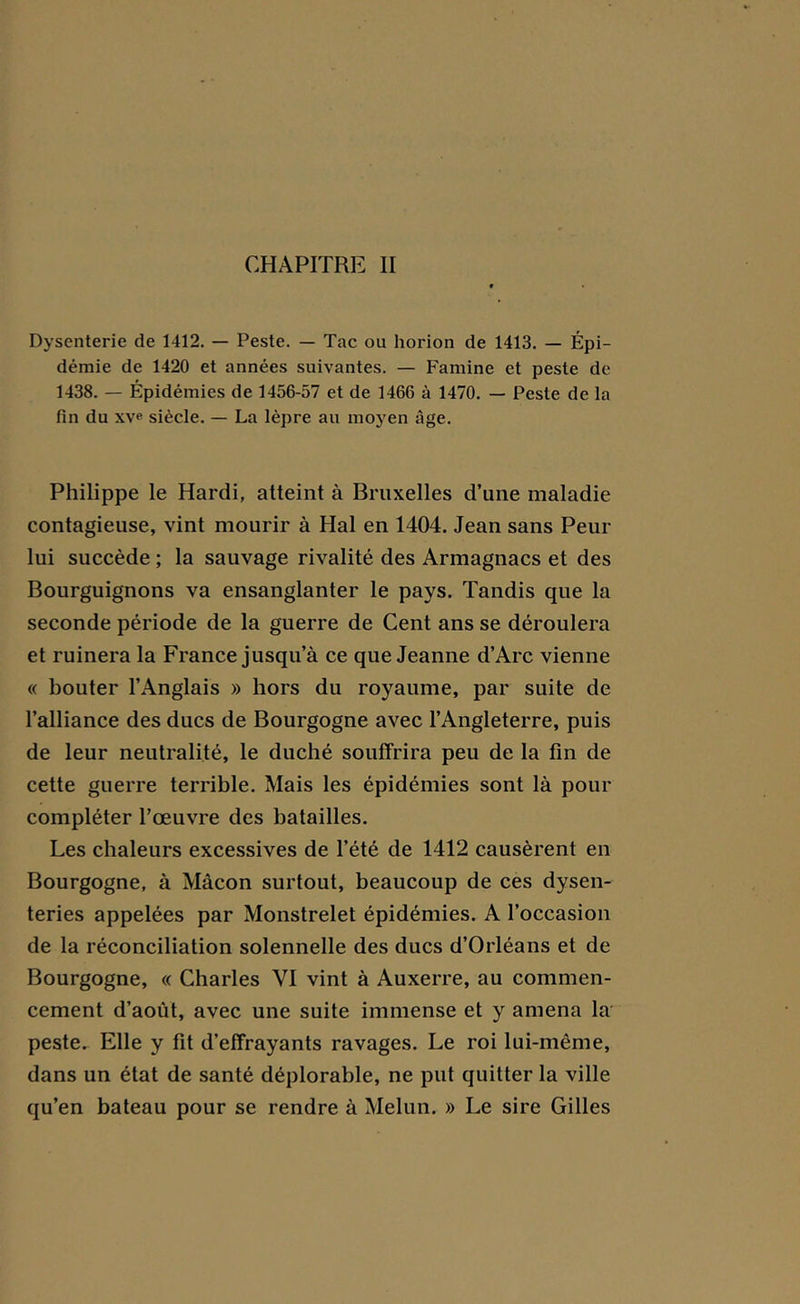 CHAPITRE II Dysenterie de 1412. — Peste. — Tac ou horion de 1413. — Épi- démie de 1420 et années suivantes. — Famine et peste de 1438. — Épidémies de 1456-57 et de 1466 à 1470. — Peste de la fin du xve siècle. — La lèpre au moyen âge. Philippe le Hardi, atteint à Bruxelles d’une maladie contagieuse, vint mourir à Hal en 1404. Jean sans Peur lui succède ; la sauvage rivalité des Armagnacs et des Bourguignons va ensanglanter le pays. Tandis que la seconde période de la guerre de Cent ans se déroulera et ruinera la France jusqu’à ce que Jeanne d’Arc vienne « bouter l’Anglais » hors du royaume, par suite de l’alliance des ducs de Bourgogne avec l’Angleterre, puis de leur neutralité, le duché souffrira peu de la fin de cette guerre terrible. Mais les épidémies sont là pour compléter l’œuvre des batailles. Les chaleurs excessives de l’été de 1412 causèrent en Bourgogne, à Mâcon surtout, beaucoup de ces dysen- teries appelées par Monstrelet épidémies. A l’occasion de la réconciliation solennelle des ducs d’Orléans et de Bourgogne, « Charles VI vint à Auxerre, au commen- cement d’août, avec une suite immense et y amena la peste. Elle y fit d’effrayants ravages. Le roi lui-même, dans un état de santé déplorable, ne put quitter la ville qu’en bateau pour se rendre à Melun. » Le sire Gilles
