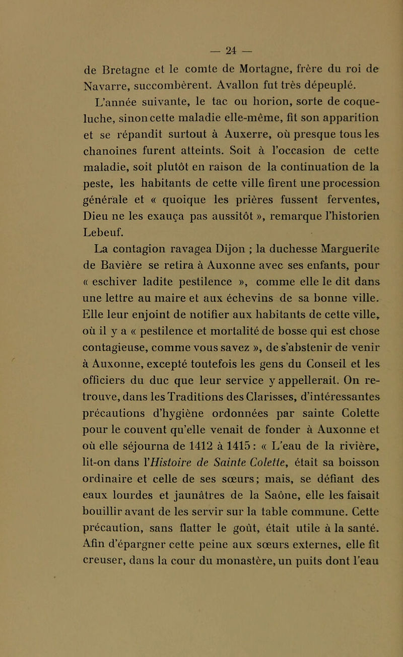 de Bretagne et le comte de Mortagne, frère du roi de Navarre, succombèrent. Avallon fut très dépeuplé. L’année suivante, le tac ou horion, sorte de coque- luche, sinon cette maladie elle-même, fit son apparition et se répandit surtout à Auxerre, où presque tous les chanoines furent atteints. Soit à l’occasion de cette maladie, soit plutôt en raison de la continuation de la peste, les habitants de cette ville firent une procession générale et « quoique les prières fussent ferventes, Dieu ne les exauça pas aussitôt », remarque l’historien Lebeuf. La contagion ravagea Dijon ; la duchesse Marguerite de Bavière se retira à Auxonne avec ses enfants, pour « eschiver ladite pestilence », comme elle le dit dans une lettre au maire et aux échevins de sa bonne ville. Elle leur enjoint de notifier aux habitants de cette ville, où il y a « pestilence et mortalité de bosse qui est chose contagieuse, comme vous savez », de s’abstenir de venir à Auxonne, excepté toutefois les gens du Conseil et les officiers du duc que leur service y appellerait. On re- trouve, dans les Traditions des Clarisses, d’intéressantes précautions d’hygiène ordonnées par sainte Colette pour le couvent qu’elle venait de fonder à Auxonne et où elle séjourna de 1412 à 1415 : « L’eau de la rivière, lit-on dans Y Histoire de Sainte Colette, était sa boisson ordinaire et celle de ses sœurs; mais, se défiant des eaux lourdes et jaunâtres de la Saône, elle les faisait bouillir avant de les servir sur la table commune. Cette précaution, sans flatter le goût, était utile à la santé. Afin d’épargner cette peine aux sœurs externes, elle fit creuser, dans la cour du monastère, un puits dont l’eau