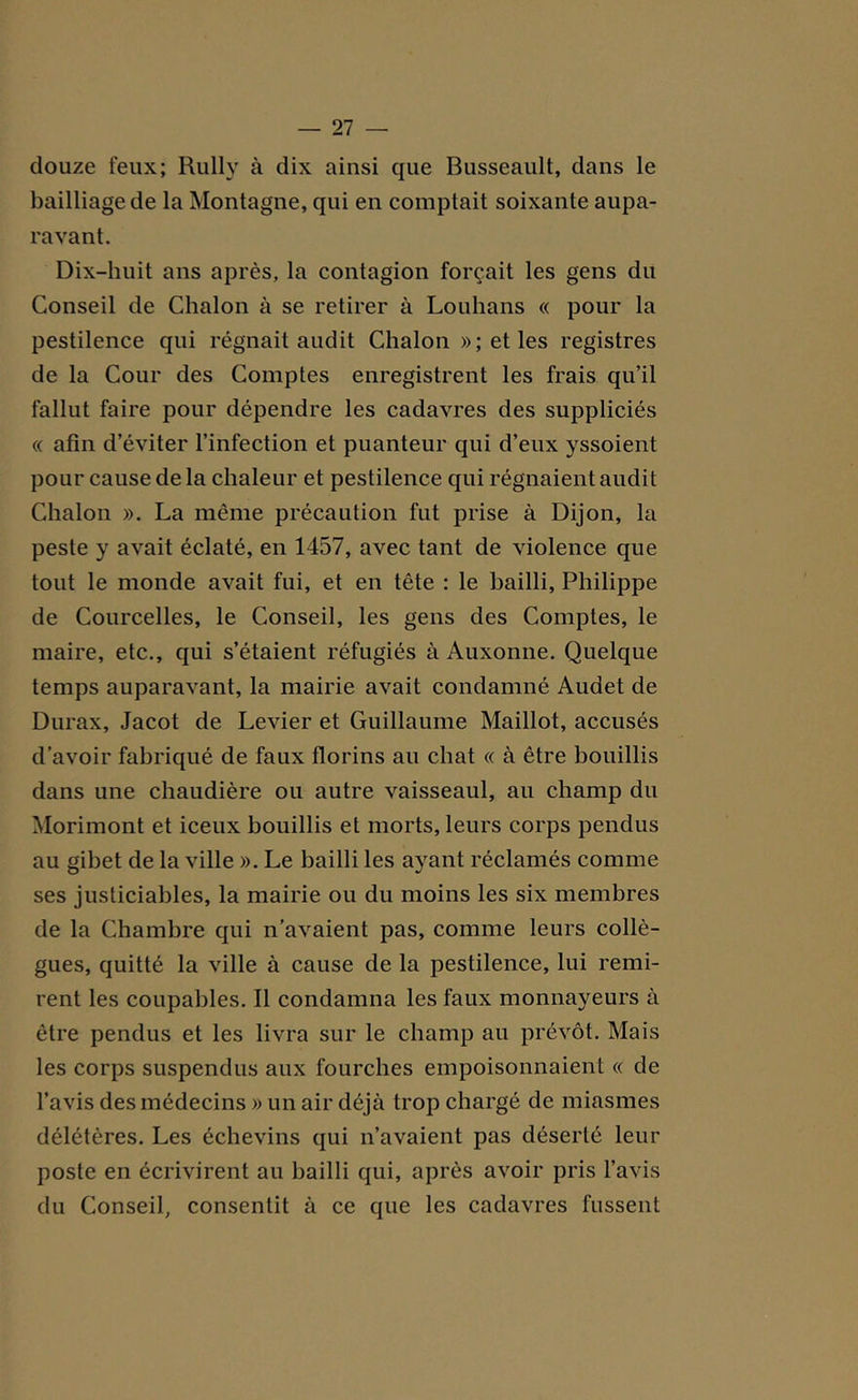 douze feux; Rully à dix ainsi que Busseault, dans le bailliage de la Montagne, qui en comptait soixante aupa- ravant. Dix-huit ans après, la contagion forçait les gens du Conseil de Chalon à se retirer à Louhans « pour la pestilence qui régnait audit Chalon »;etles registres de la Cour des Comptes enregistrent les frais qu’il fallut faire pour dépendre les cadavres des suppliciés « afin d’éviter l’infection et puanteur qui d’eux yssoient pour cause de la chaleur et pestilence qui régnaient audit Chalon ». La même précaution fut prise à Dijon, la peste y avait éclaté, en 1457, avec tant de violence que tout le monde avait fui, et en tête : le bailli, Philippe de Courcelles, le Conseil, les gens des Comptes, le maire, etc., qui s’étaient réfugiés à Auxonne. Quelque temps auparavant, la mairie avait condamné Audet de Durax, Jacot de Levier et Guillaume Maillot, accusés d’avoir fabriqué de faux florins au chat « à être bouillis dans une chaudière ou autre vaisseaul, au champ du Morimont et iceux bouillis et morts, leurs corps pendus au gibet de la ville ». Le bailli les ayant réclamés comme ses justiciables, la mairie ou du moins les six membres de la Chambre qui n’avaient pas, comme leurs collè- gues, quitté la ville à cause de la pestilence, lui remi- rent les coupables. Il condamna les faux monnayeurs à être pendus et les livra sur le champ au prévôt. Mais les corps suspendus aux fourches empoisonnaient « de l’avis des médecins » un air déjà trop chargé de miasmes délétères. Les échevins qui n’avaient pas déserté leur poste en écrivirent au bailli qui, après avoir pris l’avis du Conseil, consentit à ce que les cadavres fussent