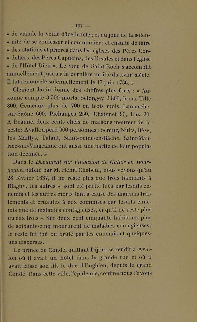 « de viande la veille d’icelle fête ; et au jour de la solen- « nité de se confesser et communier ; et ensuite de faire « des stations et prières dans les églises des Pères Cor- « deliers, des Pères Capucins, des Ursules et dans l’église « de l’Hôtel-Dieu ». Le vœu de Saint-Roch s’accomplit annuellement jusqu’à la dernière moitié du xvme siècle. Il fut renouvelé solennellement le 17 juin 1736. » Clément-Janin donne des chiffres plus forts : « Au- xonne compte 3.500 morts, Selongey 2.800, Is-sur-Tille 800, Gemeaux plus de 700 en trois mois, Lamarche- sur-Saône 600, Pichanges 250, Chaignet 90, Lux 30. A Beau ne, deux cents chefs de maisons meurent de la peste; A vallon perd 900 personnes; Semur, Nuits, Bèze, les Maillys, Talant, Saint-Seine-en-Bàche, Saint-Mau- rice-sur-Vingeanne ont aussi une partie de leur popula- tion décimée. » Dans le Document sur l’invasion de Gallas en Bour- gogne, publié par M. Henri Chabeuf, nous voyons qu’au 28 février 1637, il ne reste plus que trois habitants à Blagny, les autres « sont été partie tués par lesdits en- nemis et les autres morts tant à cause des mauvais trai- tements et cruautés à eux commises par lesdits enne- mis que de maladies contagieuses, ci qu'il ne reste plus qu’eux trois ». Sur deux cent cinquante habitants, plus de soixante-cinq moururent de maladies contagieuses; le reste fut tué ou brûlé par les ennemis et quelques- uns dispersés. Le prince de Condé, quittant Dijon, se rendit à Aval- Ion où il avait un hôtel dans la grande rue et où il avait laissé son fils le duc d’Enghien, depuis le grand Condé. Dans cette ville, l’épidémie, confine nous l’avons