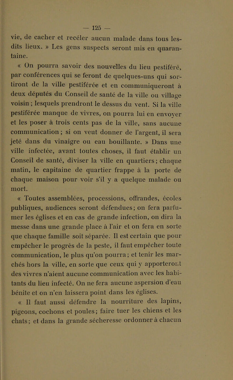 vie, de cacher et receler aucun malade dans tous les- dits lieux. » Les gens suspects seront mis en quaran- taine. « On pourra savoir des nouvelles du lieu pestiféré, par conférences qui se feront de quelques-uns qui sor- tiront de la ville pestiférée et en communiqueront à deux députés du Conseil de santé de la ville ou village voisin ; lesquels prendront le dessus du vent. Si la ville pestiférée manque de vivres, on pourra lui en envoyer et les poser à trois cents pas de la ville, sans aucune communication ; si on veut donner de l’argent, il sera jeté dans du vinaigre ou eau bouillante. » Dans une ville infectée, avant toutes choses, il faut établir un Conseil de santé, diviser la ville en quartiers ; chaque matin, le capitaine de quartier frappe à la porte de chaque maison pour voir s’il y a quelque malade ou mort. « Toutes assemblées, processions, offrandes, écoles publiques, audiences seront défendues; on fera parfu- mer les églises et en cas de grande infection, on dira la messe dans une grande place à l’air et on fera en sorte que chaque famille soit séparée. Il est certain que pour empêcher le progrès de la peste, il faut empêcher toute communication, le plus qu’on pourra; et tenir les mar- chés hors la ville, en sorte que ceux qui y apporteront des vivres n’aient aucune communication avec les habi- tants du lieu infecté. On ne fera aucune aspersion d’eau bénite et on n’en laissera point dans les églises. « Il faut aussi défendre la nourriture des lapins, pigeons, cochons et poules; faire tuer les chiens et les chats; et dans la grande sécheresse ordonner a chacun