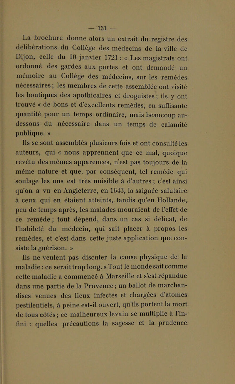 La brochure donne alors un extrait du registre des délibérations du Collège des médecins de la ville de Dijon, celle du 10 janvier 1721 : « Les magistrats ont ordonné des gardes aux portes et ont demandé un mémoire au Collège des médecins, sur les remèdes nécessaires ; les membres de cette assemblée ont visité les boutiques des apothicaires et droguistes ; ils y ont trouvé « de bons et d’excellents remèdes, en suffisante quantité pour un temps ordinaire, mais beaucoup au- dessous du nécessaire dans un temps de calamité publique. » Ils se sont assemblés plusieurs fois et ont consulté les auteurs, qui « nous apprennent que ce mal, quoique revêtu des mêmes apparences, n’est pas toujours de la même nature et que, par conséquent, tel remède qui soulage les uns est très nuisible à d’autres ; c’est ainsi qu’on a vu en Angleterre, en 1643, la saignée salutaire à ceux qui en étaient atteints, tandis qu’en Hollande, peu de temps après, les malades mouraient de l’effet de ce remède ; tout dépend, dans un cas si délicat, de l’habileté du médecin, qui sait placer à propos les remèdes, et c’est dans cette juste application que con- siste la guérison. » Ils ne veulent pas discuter la cause physique de la maladie: ce serait trop long. «Tout le monde sait comme cette maladie a commencé à Marseille et s’est répandue dans une partie de la Provence ; un ballot de marchan- dises venues des lieux infectés et chargées d’atomes pestilentiels, à peine est-il ouvert, qu’ils portent la mort de tous côtés; ce malheureux levain se multiplie a l’in- fini : quelles précautions la sagesse et la prudence