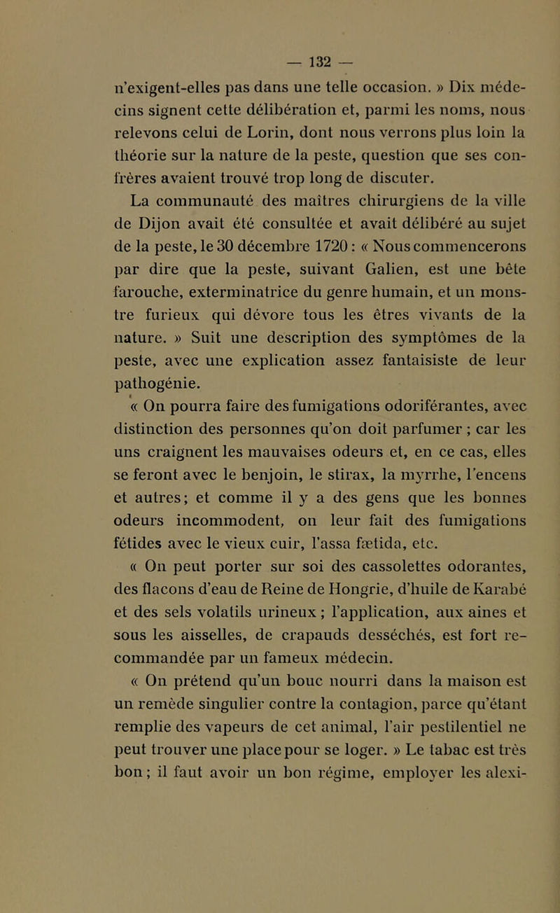 n’exigent-elles pas dans une telle occasion. » Dix méde- cins signent cette délibération et, parmi les noms, nous relevons celui de Lorin, dont nous verrons plus loin la théorie sur la nature de la peste, question que ses con- frères avaient trouvé trop long de discuter. La communauté des maîtres chirurgiens de la ville de Dijon avait été consultée et avait délibéré au sujet de la peste, le 30 décembre 1720 : « Nous commencerons par dire que la peste, suivant Galien, est une bête farouche, exterminatrice du genre humain, et un mons- tre furieux qui dévore tous les êtres vivants de la nature. » Suit une description des symptômes de la peste, avec une explication assez fantaisiste de leur pathogénie. « On pourra faire des fumigations odoriférantes, avec distinction des personnes qu’on doit parfumer ; car les uns craignent les mauvaises odeurs et, en ce cas, elles se feront avec le benjoin, le stirax, la myrrhe, l’encens et autres; et comme il y a des gens que les bonnes odeurs incommodent, on leur fait des fumigations fétides avec le vieux cuir. Tassa fætida, etc. « On peut porter sur soi des cassolettes odorantes, des flacons d’eau de Reine de Hongrie, d’huile de Ivarabé et des sels volatils urineux ; l’application, aux aines et sous les aisselles, de crapauds desséchés, est fort re- commandée par un fameux médecin. « On prétend qu’un bouc nourri dans la maison est un remède singulier contre la contagion, parce qu’étant remplie des vapeurs de cet animal, l’air pestilentiel ne peut trouver une place pour se loger. » Le tabac est très bon ; il faut avoir un bon régime, employer les alexi-