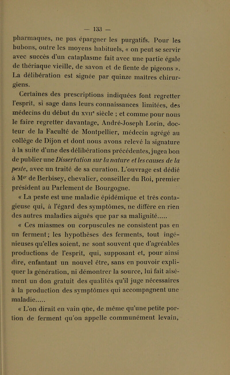 pharmaques, ne pas épargner les purgatifs. Pour les bubons, outie les moyens habituels, « on peut se servir a\ec succès d un cataplasme fait avec une partie égale de théiiaque ^ icille, de savon et de fiente de pigeons ». La délibération est signée par quinze maîtres chirur- giens. Certaines des prescriptions indiquées font regretter l’esprit, si sage dans leurs connaissances limitées, des médecins du début du xvne siècle ; et comme pour nous le faire regretter davantage, André-Joseph Lorin, doc- teur de la Faculté de Montpellier, médecin agrégé au collège de Dijon et dont nous avons relevé la signature a la suite d’une des délibérations précédentes, jugea bon de publier une Dissertation sur la nature et les causes de la peste, avec un traité de sa curation. L’ouvrage est dédié à Mgr de Berbisey, chevalier, conseiller du Roi, premier président au Parlement de Bourgogne. « La peste est une maladie épidémique et très conta- gieuse qui, à l’égard des symptômes, ne diffère en rien des autres maladies aiguës que par sa malignité « Ces miasmes ou corpuscules ne consistent pas en un ferment ; les hypothèses des ferments, tout ingé- nieuses qu’elles soient, ne sont souvent que d’agréables productions de l’esprit, qui, supposant et, pour ainsi dire, enfantant un nouvel être, sans en pouvoir expli- quer la génération, ni démontrer la source, lui fait aisé- ment un don gratuit des qualités qu’il juge nécessaires à la production des symptômes qui accompagnent une maladie « L’on dirait en vain que, de même qu’une petite por- tion de ferment qu’on appelle communément levain,