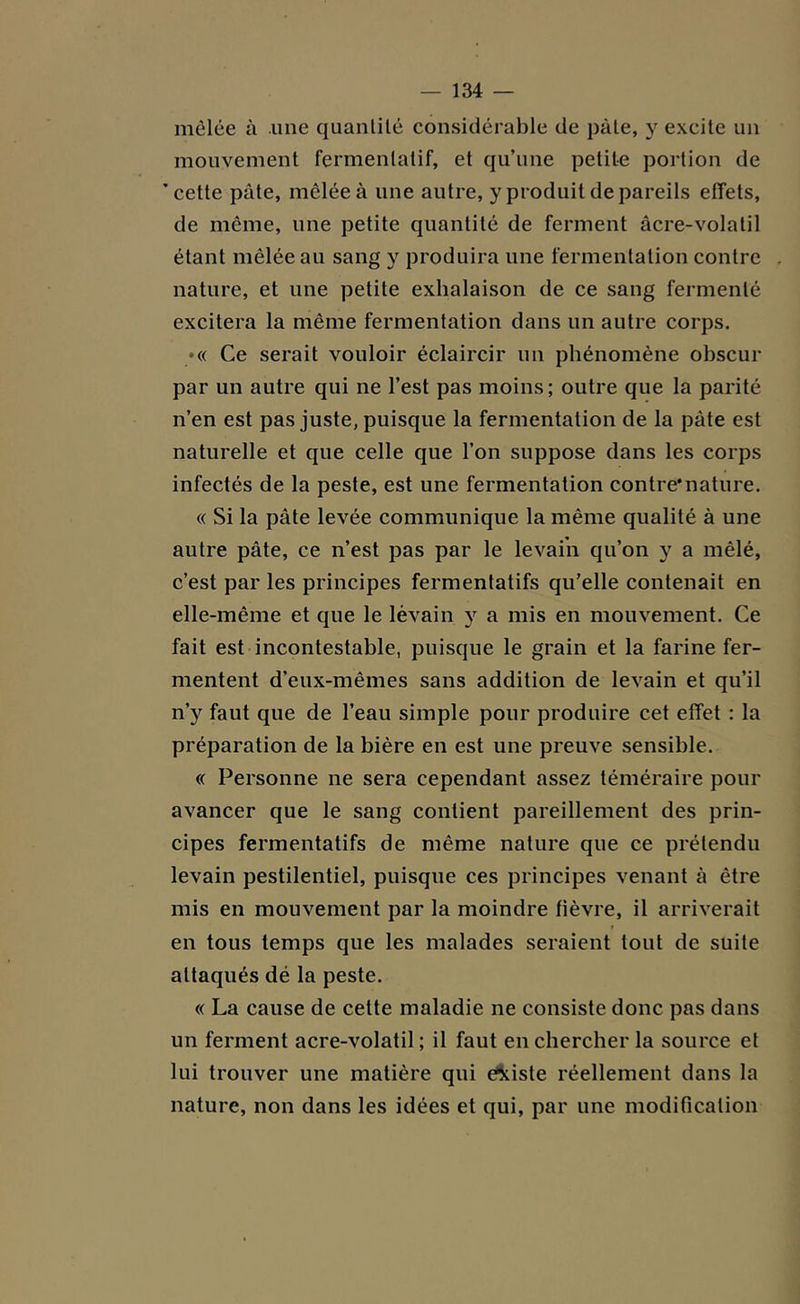 mêlée à une quantité considérable de pâle, y excite un mouvement fermenlatif, et qu’une petite portion de 'cette pâte, mêlée à une autre, y produit de pareils effets, de même, une petite quantité de ferment âcre-volatil étant mêlée au sang y produira une fermentation contre nature, et une petite exhalaison de ce sang fermenté excitera la même fermentation dans un autre corps. •« Ce serait vouloir éclaircir un phénomène obscur par un autre qui ne l’est pas moins; outre que la parité n’en est pas juste, puisque la fermentation de la pâte est naturelle et que celle que l’on suppose dans les corps infectés de la peste, est une fermentation contre*nature. « Si la pâte levée communique la même qualité à une autre pâte, ce n’est pas par le levain qu’on y a mêlé, c’est par les principes fermentatifs qu’elle contenait en elle-même et que le lèvain y a mis en mouvement. Ce fait est incontestable, puisque le grain et la farine fer- mentent d'eux-mêmes sans addition de levain et qu’il n’y faut que de l’eau simple pour produire cet effet : la préparation de la bière en est une preuve sensible. « Personne ne sera cependant assez téméraire pour avancer que le sang contient pareillement des prin- cipes fermentatifs de même nature que ce prétendu levain pestilentiel, puisque ces principes venant à être mis en mouvement par la moindre fièvre, il arriverait en tous temps que les malades seraient tout de suite attaqués dé la peste. « La cause de cette maladie ne consiste donc pas dans un ferment acre-volatil ; il faut en chercher la source et lui trouver une matière qui existe réellement dans la nature, non dans les idées et qui, par une modification