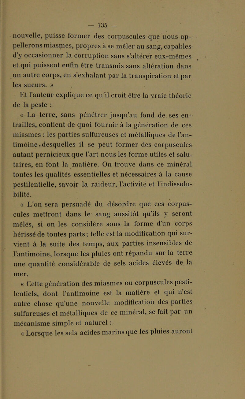 nouvelle, puisse former des corpuscules que nous ap- pellerons miasmes, propres à se mêler au sang, capables d’y occasionner la corruption sans s’altérer eux-mêmes et qui puissent enfin être transmis sans altération dans un autre corps, en s’exhalant par la transpiration et par les sueurs. » Et l’auteur explique ce qu’il croit être la vraie théorie de la peste : « La terre, sans pénétrer jusqu’au fond de ses en- trailles, contient de quoi fournir à la génération de ces miasmes : les parties sulfureuses et métalliques de l’an- timoine. desquelles il se peut former des corpuscules autant pernicieux que l’art nous les forme utiles et salu- taires, en font la matière. On trouve dans ce minéral toutes les qualités essentielles et nécessaires à la cause pestilentielle, savoir la raideur, l’activité et l'indissolu- bilité. « L’on sera persuadé du désordre que ces corpus- cules mettront dans le sang aussitôt qu’ils y seront mêlés, si on les considère sous la forme d’un corps hérissé de toutes parts; telle est la modification qui sur- vient à la suite des temps, aux parties insensibles de l’antimoine, lorsque les pluies ont répandu sur la terre une quantité considérable de sels acides élevés de la mer. « Cette génération des miasmes ou corpuscules pesti- lentiels, dont l’antimoine est la matière et qui n est autre chose qu’une nouvelle modification des parties sulfureuses et métalliques de ce minéral, se fait par un mécanisme simple et naturel : « Lorsque les sels acides marins que les pluies auront
