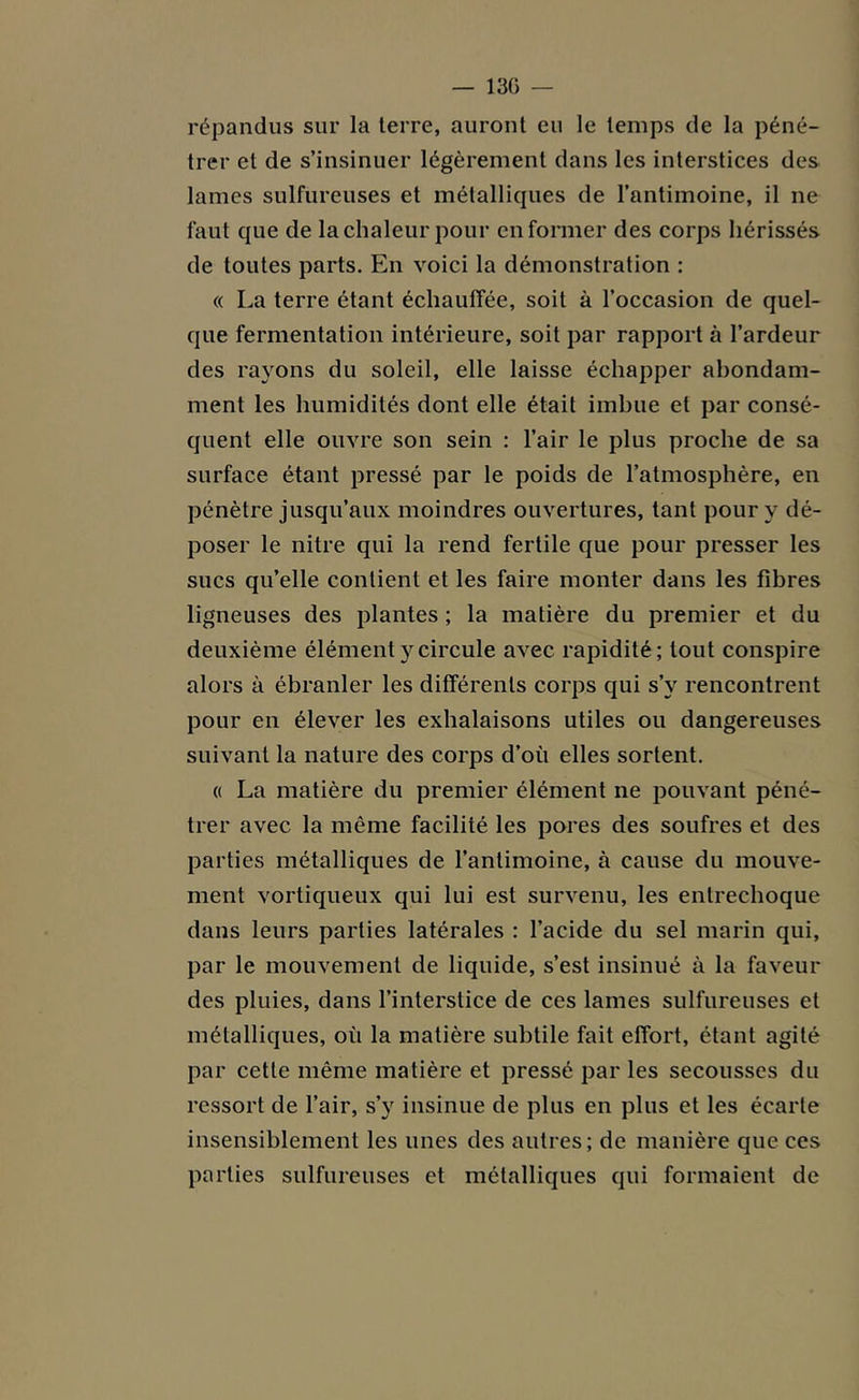 — 130 — répandus sur la terre, auront eu le temps de la péné- trer et de s’insinuer légèrement dans les interstices des lames sulfureuses et métalliques de l’antimoine, il ne faut que de la chaleur pour en former des corps hérissés de toutes parts. En voici la démonstration : « La terre étant échauffée, soit à l’occasion de quel- que fermentation intérieure, soit par rapport à l’ardeur des rayons du soleil, elle laisse échapper abondam- ment les humidités dont elle était imbue et par consé- quent elle ouvre son sein : l’air le plus proche de sa surface étant pressé par le poids de l’atmosphère, en pénètre jusqu’aux moindres ouvertures, tant pour y dé- poser le nitre qui la rend fertile que pour presser les sucs qu’elle contient et les faire monter dans les fibres ligneuses des plantes ; la matière du premier et du deuxième élément y circule avec rapidité; tout conspire alors à ébranler les différents corps qui s’v rencontrent pour en élever les exhalaisons utiles ou dangereuses suivant la nature des corps d’où elles sortent. « La matière du premier élément ne pouvant péné- trer avec la même facilité les pores des soufres et des parties métalliques de l’antimoine, à cause du mouve- ment vortiqueux qui lui est survenu, les entrechoque dans leurs parties latérales : l’acide du sel marin qui, par le mouvement de liquide, s’est insinué à la faveur des pluies, dans l’interstice de ces lames sulfureuses et métalliques, où la matière subtile fait effort, étant agité par cette même matière et pressé par les secousses du ressort de l’air, s’y insinue de plus en plus et les écarte insensiblement les unes des autres; de manière que ces parties sulfureuses et métalliques qui formaient de