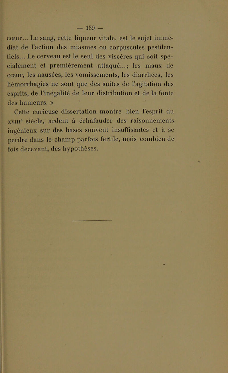 cœur... Le sang, celte liqueur vitale, est le sujet immé- diat de l’action des miasmes ou corpuscules pestilen- tiels... Le cerveau est le seul des viscères qui soit spé- cialement et premièrement attaqué...; les maux de cœur, les nausées, les vomissements, les diarrhées, les hémorrhagies ne sont que des suites de l’agitation des esprits, de l’inégalité de leur distribution et de la fonte des humeurs. » Cette curieuse dissertation montre bien l’esprit du xvme siècle, ardent à échafauder des raisonnements ingénieux sur des bases souvent insuffisantes et à se perdre dans le champ parfois fertile, mais combien de fois décevant, des hypothèses.