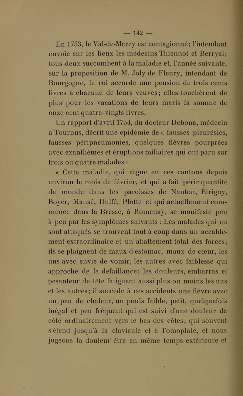 En 1753, le Val-de-Mercy est contagionné; l’intendant envoie sur les lieux les médecins Thiennot et Berryal; tous deux succombent à la maladie et, l’année suivante, sur la proposition de M. Joly de Fleury, intendant de Bourgogne, le roi accorde une pension de trois cents livres à chacune de leurs veuves; elles touchèrent de plus pour les vacations de leurs maris la somme de onze cent quatre-vingts livres. Un rapport d’avril 1754, du docteur Debona, médecin à Tournus, décrit une épidémie de « fausses pleurésies, fausses péripneumonies, quelques fièvres pourprées avec exanthèmes et éruptions miliaires qui ont paru sur trois ou quatre malades : « Cette maladie, qui règne en ces cantons depuis environ le mois de février, et qui a fait périr quantité de monde dans les paroisses de Nanton, Étrigny, Boyer, Mansé, Dulfé, Flotte et qui actuellement com- mence dans la Bresse, à Romenay, se manifeste peu à peu par les symptômes suivants : Les malades qui en sont attaqués se trouvent tout à coup dans un accable- ment extraordinaire et un abattement total des forces; ils se plaignent de maux d’estomac, maux de cœur, les uns avec envie de vomir, les autres avec faiblesse qui approche de la défaillance; les douleurs, embarras et pesanteur de tête fatiguent aussi plus ou moins les uns et les autres; il succède à ces accidents une fièvre avec un peu de chaleur, un pouls faible, petit, quelquefois inégal et peu fréquent qui est suivi d’une douleur de côté ordinairement vers le bas des côtes; qui souvent s’étend jusqu’à la clavicule et à l’omoplate, et nous jugeons la douleur être en même temps extérieure et