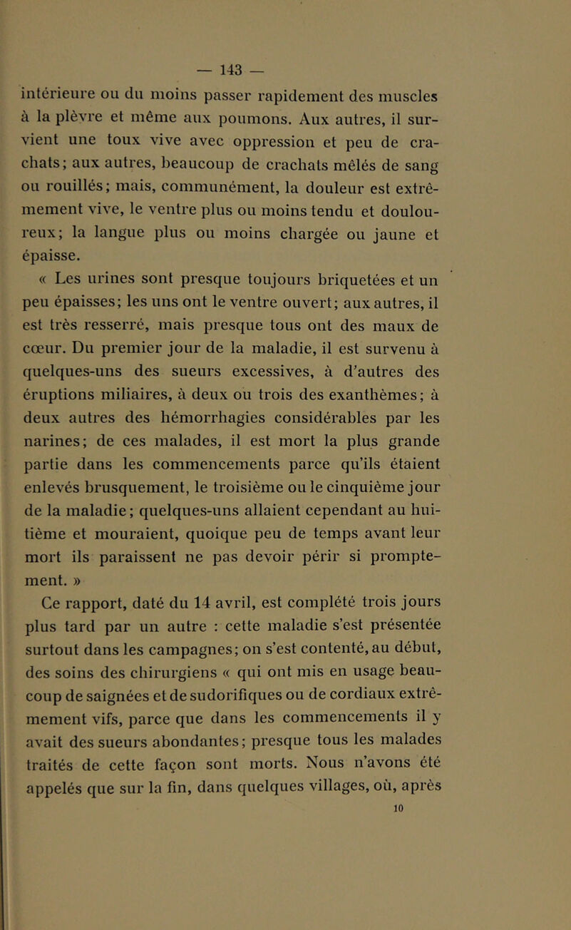 intérieure ou du moins passer rapidement des muscles à la plèvre et même aux poumons. Aux autres, il sur- vient une toux vive avec oppression et peu de cra- chats; aux autres, beaucoup de crachats mêlés de sang ou rouillés; mais, communément, la douleur est extrê- mement vive, le ventre plus ou moins tendu et doulou- reux; la langue plus ou moins chargée ou jaune et épaisse. « Les urines sont presque toujours briquetées et un peu épaisses; les uns ont le ventre ouvert; aux autres, il est très resserré, mais presque tous ont des maux de cœur. Du premier jour de la maladie, il est survenu à quelques-uns des sueurs excessives, à d’autres des éruptions miliaires, à deux ou trois des exanthèmes; à deux autres des hémorrhagies considérables par les narines; de ces malades, il est mort la plus grande partie dans les commencements parce qu’ils étaient enlevés brusquement, le troisième ouïe cinquième jour de la maladie ; quelques-uns allaient cependant au hui- tième et mouraient, quoique peu de temps avant leur mort ils paraissent ne pas devoir périr si prompte- ment. » Ce rapport, daté du 14 avril, est complété trois jours plus tard par un autre : cette maladie s’est présentée surtout dans les campagnes; on s’est contenté, au début, des soins des chirurgiens « qui ont mis en usage beau- coup de saignées et de sudorifiques ou de cordiaux extrê- mement vifs, parce que dans les commencements il y avait des sueurs abondantes; presque tous les malades traités de cette façon sont morts. Nous n’avons été appelés que sur la fin, dans quelques villages, où, après 10