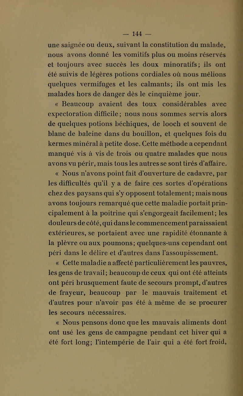 une saignée ou deux, suivant la constitution du malade, nous avons donné les vomitifs plus ou moins réservés et toujours avec succès les doux minoratifs; ils ont été suivis de légères potions cordiales où nous mêlions quelques vermifuges et les calmants; ils ont mis les malades hors de danger dès le cinquième jour. « Beaucoup avaient des toux considérables avec expectoration difficile ; nous nous sommes servis alors de quelques potions béchiques, de looch et souvent de blanc de baleine dans du bouillon, et quelques fois du kermes minéral à petite dose. Cette méthode a cependant manqué vis à vis de trois ou quatre malades que nous avons vu périr, mais tous les autres se sont tirés d’affaire. « Nous n’avons point fait d’ouverture de cadavre, par les difficultés qu’il y a de faire ces sortes d’opérations chez des paysans qui s’y opposent totalement; mais nous avons toujours remarqué que cette maladie portait prin- cipalement à la poitrine qui s’engorgeait facilement; les douleurs de côté, qui dans le commencement paraissaient extérieures, se portaient avec une rapidité étonnante à la plèvre ou aux poumons; quelques-uns cependant ont péri dans le délire et d’autres dans l’assoupissement. « Cette maladie a affecté particulièrement les pauvres, les gens de travail; beaucoup de ceux qui ont été atteints ont péri brusquement faute de secours prompt, d’autres de frayeur, beaucoup par le mauvais traitement et d’autres pour n’avoir pas été à même de se procurer les secours nécessaires. « Nous pensons donc que les mauvais aliments dont ont usé les gens de campagne pendant cet hiver qui a été fort long; l’intempérie de l’air qui a été fort froid.