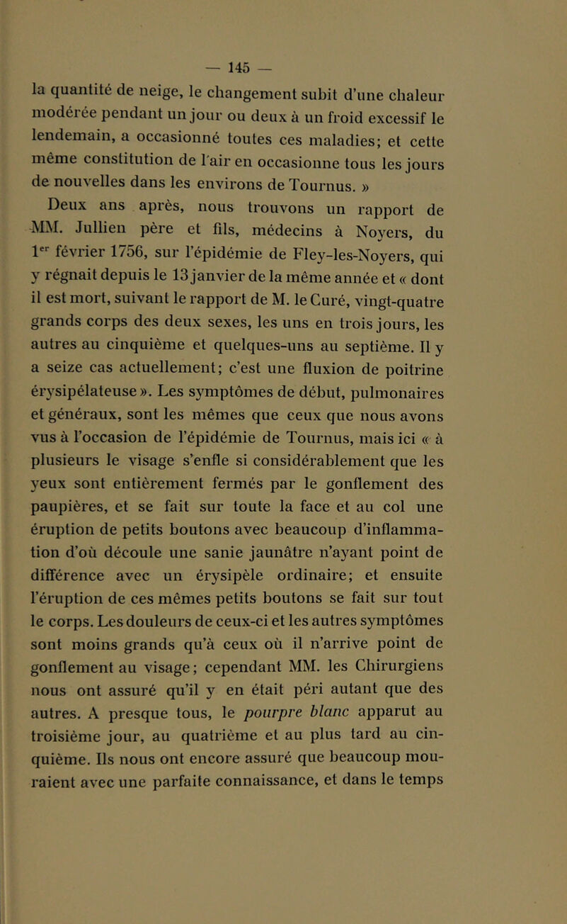 la quantité de neige, le changement subit d’une chaleur modéi ce pendant un jour ou deux à un froid excessif le lendemain, a occasionné toutes ces maladies; et cette même constitution de 1 air en occasionne tous les jours de nouvelles dans les environs de Tournus. » Deux ans après, nous trouvons un rapport de MM. Jullien père et fds, médecins à Novers, du 1er février 1756, sur l’épidémie de Fley-les-Noyers, qui y régnait depuis le 13 janvier de la même année et « dont il est mort, suivant le rapport de M. le Curé, vingt-quatre grands corps des deux sexes, les uns en trois jours, les autres au cinquième et quelques-uns au septième. Il y a seize cas actuellement; c’est une fluxion de poitrine érysipélateuse». Les symptômes de début, pulmonaires et généraux, sont les mêmes que ceux que nous avons vus à l’occasion de l’épidémie de Tournus, mais ici « à plusieurs le visage s’enfle si considérablement que les yeux sont entièrement fermés par le gonflement des paupières, et se fait sur toute la face et au col une éruption de petits boutons avec beaucoup d’inflamma- tion d’où découle une sanie jaunâtre n’ayant point de différence avec un érysipèle ordinaire; et ensuite l’éruption de ces mêmes petits boutons se fait sur tout le corps. Les douleurs de ceux-ci et les autres symptômes sont moins grands qu’à ceux où il n’arrive point de gonflement au visage; cependant MM. les Chirurgiens nous ont assuré qu’il y en était péri autant que des autres. A presque tous, le pourpre blanc apparut au troisième jour, au quatrième et au plus tard au cin- quième. Ils nous ont encore assuré que beaucoup mou- raient avec une parfaite connaissance, et dans le temps