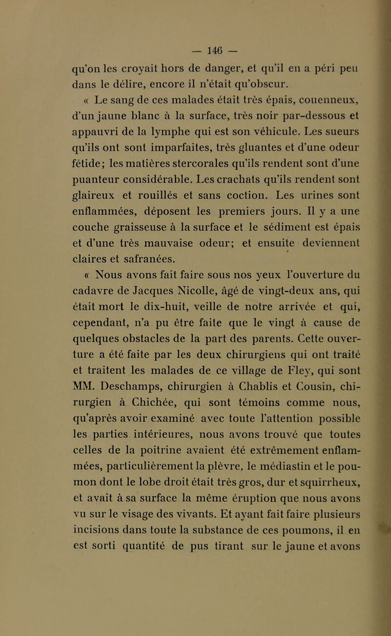 qu’on les croyait hors de danger, et qu’il en a péri peu dans le délire, encore il n’était qu’obscur. « Le sang de ces malades était très épais, couenneux, d’un jaune blanc à la surface, très noir par-dessous et appauvri de la lymphe qui est son véhicule. Les sueurs qu’ils ont sont imparfaites, très gluantes et d’une odeur fétide; les matières stercorales qu’ils rendent sont d’une puanteur considérable. Les crachats qu’ils rendent sont glaireux et rouillés et sans coction. Les urines sont enflammées, déposent les premiers jours. Il y a une couche graisseuse à la surface et le sédiment est épais et d’une très mauvaise odeur; et ensuite deviennent « claires et safranées. « Nous avons fait faire sous nos yeux l’ouverture du cadavre de Jacques Nicolle, âgé de vingt-deux ans, qui était mort le dix-huit, veille de notre arrivée et qui, cependant, n’a pu être faite que le vingt à cause de quelques obstacles de la part des parents. Cette ouver- ture a été faite par les deux chirurgiens qui ont traité et traitent les malades de ce village de Fley, qui sont MM. Deschamps, chirurgien à Chablis et Cousin, chi- rurgien à Chichée, qui sont témoins comme nous, qu’après avoir examiné avec toute l’attention possible les parties intérieures, nous avons trouvé que toutes celles de la poitrine avaient été extrêmement enflam- mées, particulièrement la plèvre, le médiastin et le pou- mon dont le lobe droit était très gros, dur et squirrheux, et avait à sa surface la même éruption que nous avons vu sur le visage des vivants. Et ayant fait faire plusieurs incisions dans toute la substance de ces poumons, il en est sorti quantité de pus tirant sur le jaune et avons